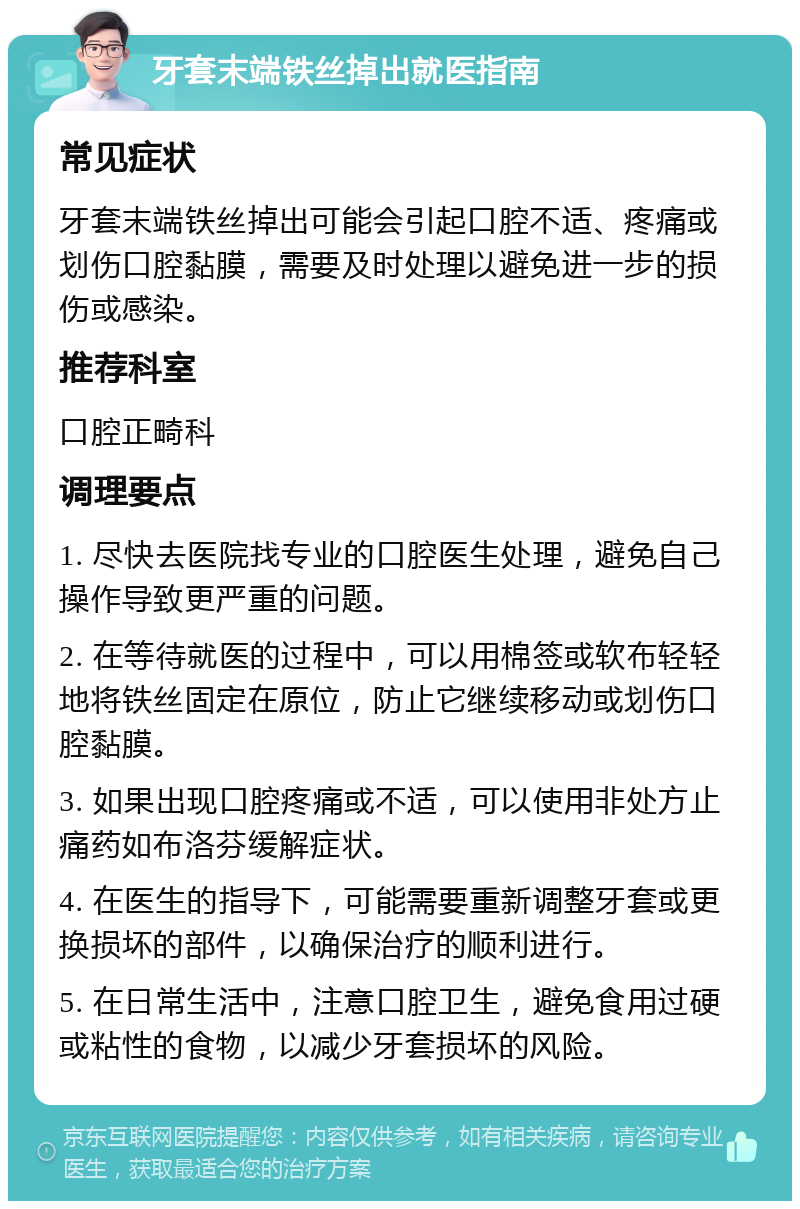 牙套末端铁丝掉出就医指南 常见症状 牙套末端铁丝掉出可能会引起口腔不适、疼痛或划伤口腔黏膜，需要及时处理以避免进一步的损伤或感染。 推荐科室 口腔正畸科 调理要点 1. 尽快去医院找专业的口腔医生处理，避免自己操作导致更严重的问题。 2. 在等待就医的过程中，可以用棉签或软布轻轻地将铁丝固定在原位，防止它继续移动或划伤口腔黏膜。 3. 如果出现口腔疼痛或不适，可以使用非处方止痛药如布洛芬缓解症状。 4. 在医生的指导下，可能需要重新调整牙套或更换损坏的部件，以确保治疗的顺利进行。 5. 在日常生活中，注意口腔卫生，避免食用过硬或粘性的食物，以减少牙套损坏的风险。