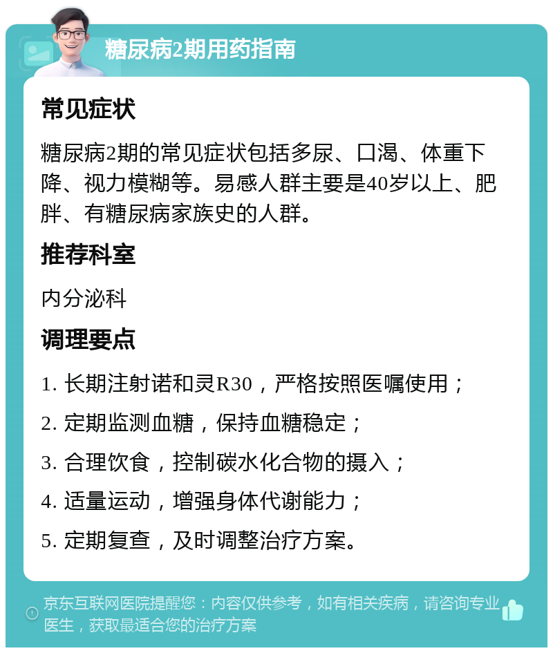 糖尿病2期用药指南 常见症状 糖尿病2期的常见症状包括多尿、口渴、体重下降、视力模糊等。易感人群主要是40岁以上、肥胖、有糖尿病家族史的人群。 推荐科室 内分泌科 调理要点 1. 长期注射诺和灵R30，严格按照医嘱使用； 2. 定期监测血糖，保持血糖稳定； 3. 合理饮食，控制碳水化合物的摄入； 4. 适量运动，增强身体代谢能力； 5. 定期复查，及时调整治疗方案。