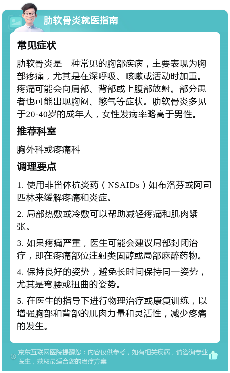 肋软骨炎就医指南 常见症状 肋软骨炎是一种常见的胸部疾病，主要表现为胸部疼痛，尤其是在深呼吸、咳嗽或活动时加重。疼痛可能会向肩部、背部或上腹部放射。部分患者也可能出现胸闷、憋气等症状。肋软骨炎多见于20-40岁的成年人，女性发病率略高于男性。 推荐科室 胸外科或疼痛科 调理要点 1. 使用非甾体抗炎药（NSAIDs）如布洛芬或阿司匹林来缓解疼痛和炎症。 2. 局部热敷或冷敷可以帮助减轻疼痛和肌肉紧张。 3. 如果疼痛严重，医生可能会建议局部封闭治疗，即在疼痛部位注射类固醇或局部麻醉药物。 4. 保持良好的姿势，避免长时间保持同一姿势，尤其是弯腰或扭曲的姿势。 5. 在医生的指导下进行物理治疗或康复训练，以增强胸部和背部的肌肉力量和灵活性，减少疼痛的发生。