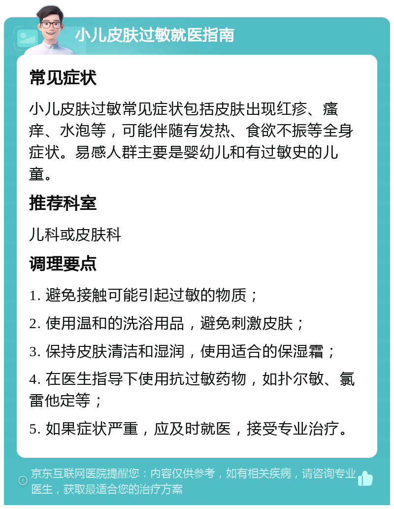 小儿皮肤过敏就医指南 常见症状 小儿皮肤过敏常见症状包括皮肤出现红疹、瘙痒、水泡等，可能伴随有发热、食欲不振等全身症状。易感人群主要是婴幼儿和有过敏史的儿童。 推荐科室 儿科或皮肤科 调理要点 1. 避免接触可能引起过敏的物质； 2. 使用温和的洗浴用品，避免刺激皮肤； 3. 保持皮肤清洁和湿润，使用适合的保湿霜； 4. 在医生指导下使用抗过敏药物，如扑尔敏、氯雷他定等； 5. 如果症状严重，应及时就医，接受专业治疗。