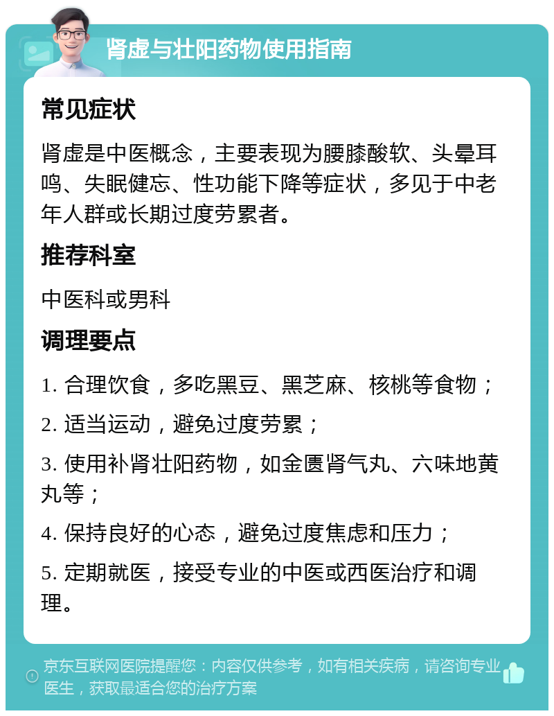 肾虚与壮阳药物使用指南 常见症状 肾虚是中医概念，主要表现为腰膝酸软、头晕耳鸣、失眠健忘、性功能下降等症状，多见于中老年人群或长期过度劳累者。 推荐科室 中医科或男科 调理要点 1. 合理饮食，多吃黑豆、黑芝麻、核桃等食物； 2. 适当运动，避免过度劳累； 3. 使用补肾壮阳药物，如金匮肾气丸、六味地黄丸等； 4. 保持良好的心态，避免过度焦虑和压力； 5. 定期就医，接受专业的中医或西医治疗和调理。