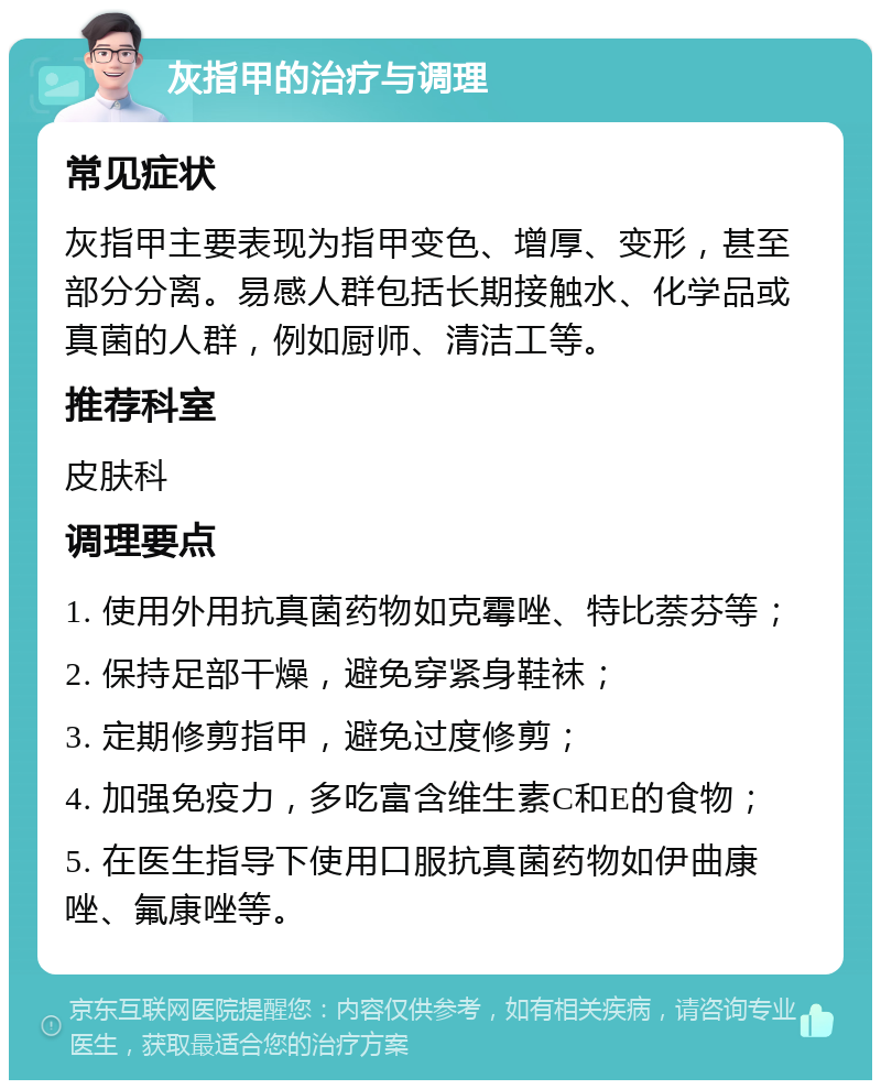 灰指甲的治疗与调理 常见症状 灰指甲主要表现为指甲变色、增厚、变形，甚至部分分离。易感人群包括长期接触水、化学品或真菌的人群，例如厨师、清洁工等。 推荐科室 皮肤科 调理要点 1. 使用外用抗真菌药物如克霉唑、特比萘芬等； 2. 保持足部干燥，避免穿紧身鞋袜； 3. 定期修剪指甲，避免过度修剪； 4. 加强免疫力，多吃富含维生素C和E的食物； 5. 在医生指导下使用口服抗真菌药物如伊曲康唑、氟康唑等。