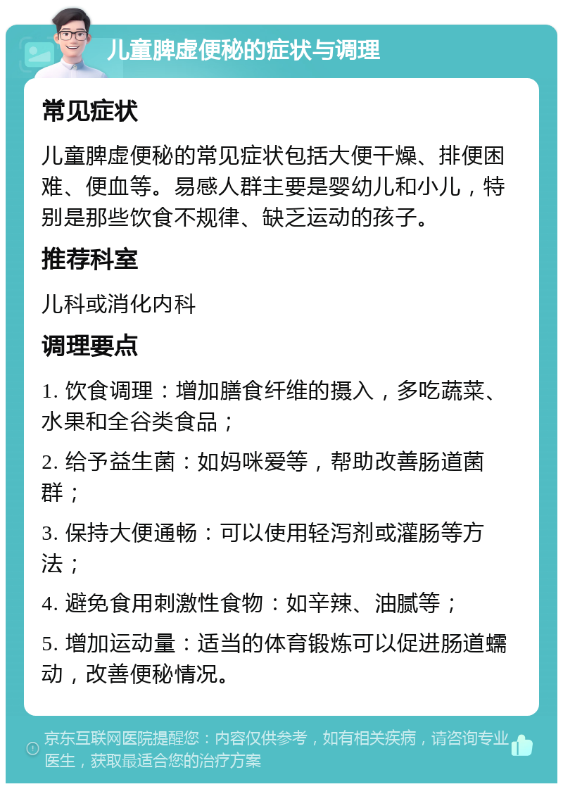 儿童脾虚便秘的症状与调理 常见症状 儿童脾虚便秘的常见症状包括大便干燥、排便困难、便血等。易感人群主要是婴幼儿和小儿，特别是那些饮食不规律、缺乏运动的孩子。 推荐科室 儿科或消化内科 调理要点 1. 饮食调理：增加膳食纤维的摄入，多吃蔬菜、水果和全谷类食品； 2. 给予益生菌：如妈咪爱等，帮助改善肠道菌群； 3. 保持大便通畅：可以使用轻泻剂或灌肠等方法； 4. 避免食用刺激性食物：如辛辣、油腻等； 5. 增加运动量：适当的体育锻炼可以促进肠道蠕动，改善便秘情况。