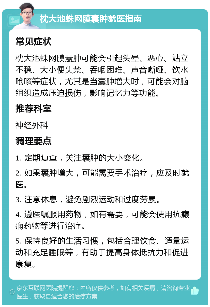 枕大池蛛网膜囊肿就医指南 常见症状 枕大池蛛网膜囊肿可能会引起头晕、恶心、站立不稳、大小便失禁、吞咽困难、声音嘶哑、饮水呛咳等症状，尤其是当囊肿增大时，可能会对脑组织造成压迫损伤，影响记忆力等功能。 推荐科室 神经外科 调理要点 1. 定期复查，关注囊肿的大小变化。 2. 如果囊肿增大，可能需要手术治疗，应及时就医。 3. 注意休息，避免剧烈运动和过度劳累。 4. 遵医嘱服用药物，如有需要，可能会使用抗癫痫药物等进行治疗。 5. 保持良好的生活习惯，包括合理饮食、适量运动和充足睡眠等，有助于提高身体抵抗力和促进康复。