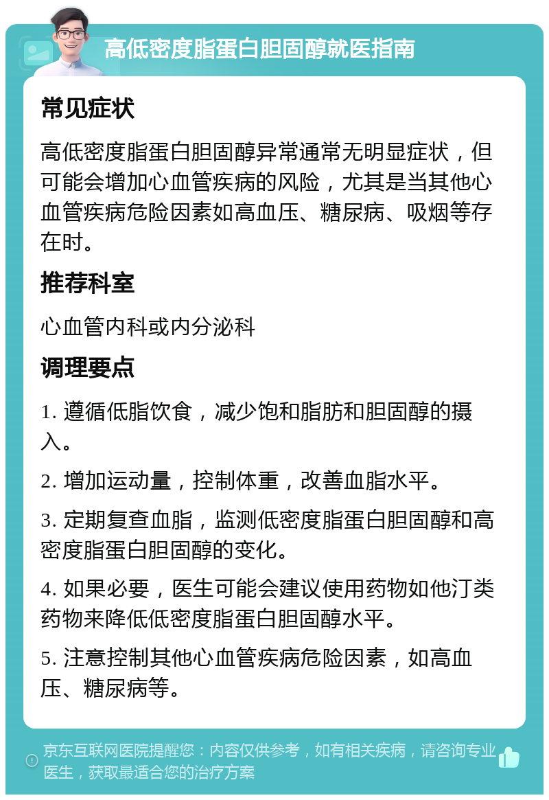 高低密度脂蛋白胆固醇就医指南 常见症状 高低密度脂蛋白胆固醇异常通常无明显症状，但可能会增加心血管疾病的风险，尤其是当其他心血管疾病危险因素如高血压、糖尿病、吸烟等存在时。 推荐科室 心血管内科或内分泌科 调理要点 1. 遵循低脂饮食，减少饱和脂肪和胆固醇的摄入。 2. 增加运动量，控制体重，改善血脂水平。 3. 定期复查血脂，监测低密度脂蛋白胆固醇和高密度脂蛋白胆固醇的变化。 4. 如果必要，医生可能会建议使用药物如他汀类药物来降低低密度脂蛋白胆固醇水平。 5. 注意控制其他心血管疾病危险因素，如高血压、糖尿病等。