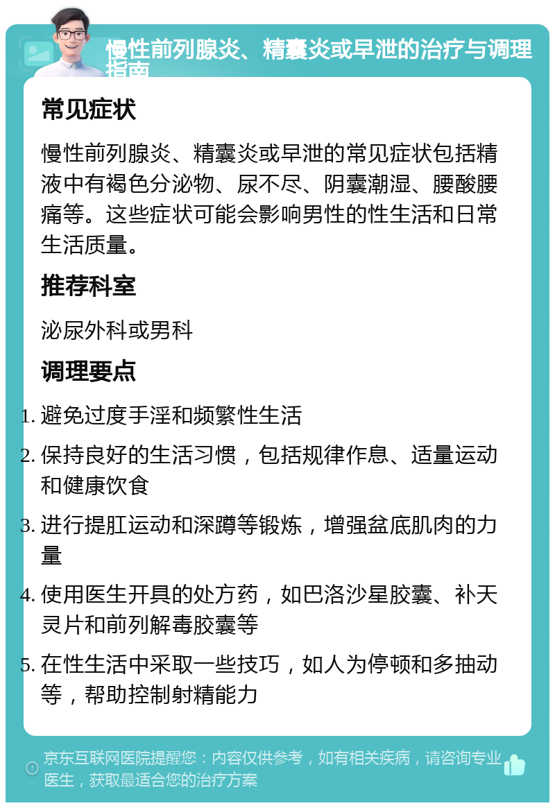 慢性前列腺炎、精囊炎或早泄的治疗与调理指南 常见症状 慢性前列腺炎、精囊炎或早泄的常见症状包括精液中有褐色分泌物、尿不尽、阴囊潮湿、腰酸腰痛等。这些症状可能会影响男性的性生活和日常生活质量。 推荐科室 泌尿外科或男科 调理要点 避免过度手淫和频繁性生活 保持良好的生活习惯，包括规律作息、适量运动和健康饮食 进行提肛运动和深蹲等锻炼，增强盆底肌肉的力量 使用医生开具的处方药，如巴洛沙星胶囊、补天灵片和前列解毒胶囊等 在性生活中采取一些技巧，如人为停顿和多抽动等，帮助控制射精能力