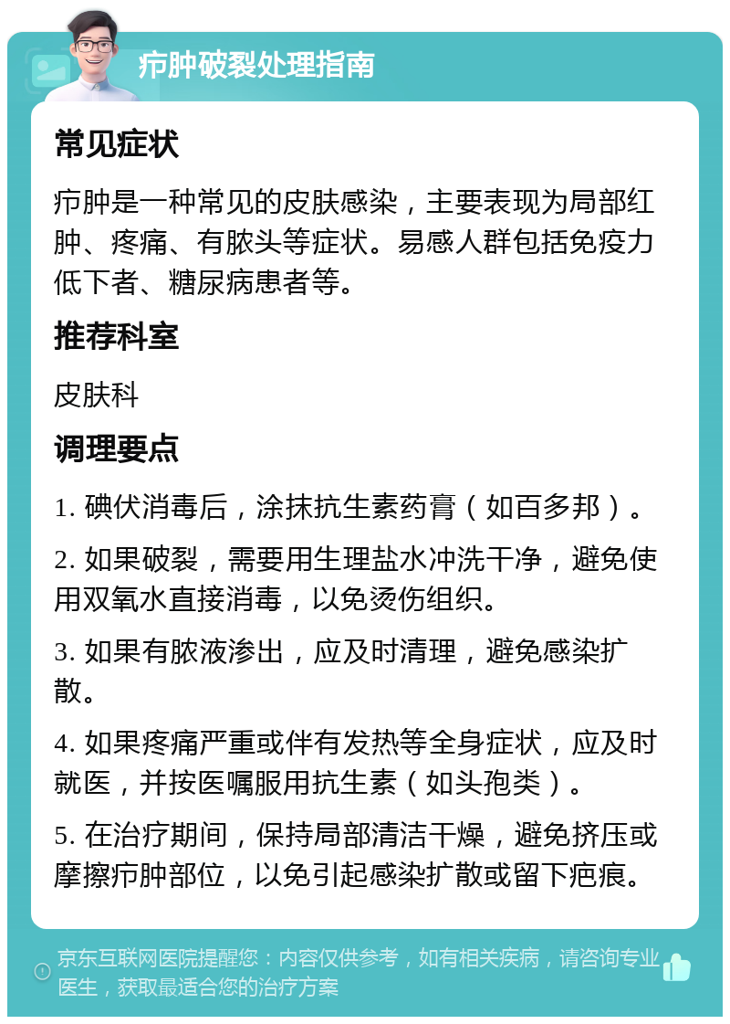 疖肿破裂处理指南 常见症状 疖肿是一种常见的皮肤感染，主要表现为局部红肿、疼痛、有脓头等症状。易感人群包括免疫力低下者、糖尿病患者等。 推荐科室 皮肤科 调理要点 1. 碘伏消毒后，涂抹抗生素药膏（如百多邦）。 2. 如果破裂，需要用生理盐水冲洗干净，避免使用双氧水直接消毒，以免烫伤组织。 3. 如果有脓液渗出，应及时清理，避免感染扩散。 4. 如果疼痛严重或伴有发热等全身症状，应及时就医，并按医嘱服用抗生素（如头孢类）。 5. 在治疗期间，保持局部清洁干燥，避免挤压或摩擦疖肿部位，以免引起感染扩散或留下疤痕。