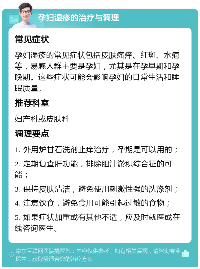 孕妇湿疹的治疗与调理 常见症状 孕妇湿疹的常见症状包括皮肤瘙痒、红斑、水疱等，易感人群主要是孕妇，尤其是在孕早期和孕晚期。这些症状可能会影响孕妇的日常生活和睡眠质量。 推荐科室 妇产科或皮肤科 调理要点 1. 外用炉甘石洗剂止痒治疗，孕期是可以用的； 2. 定期复查肝功能，排除胆汁淤积综合征的可能； 3. 保持皮肤清洁，避免使用刺激性强的洗涤剂； 4. 注意饮食，避免食用可能引起过敏的食物； 5. 如果症状加重或有其他不适，应及时就医或在线咨询医生。