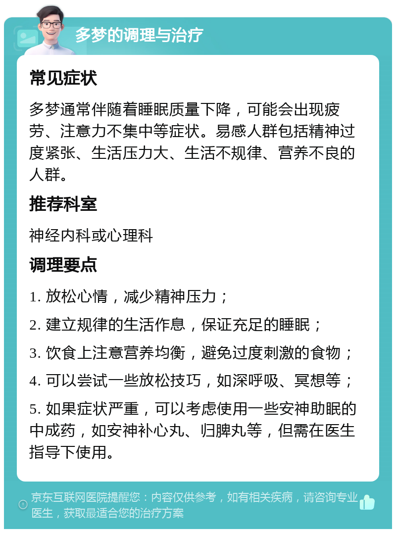 多梦的调理与治疗 常见症状 多梦通常伴随着睡眠质量下降，可能会出现疲劳、注意力不集中等症状。易感人群包括精神过度紧张、生活压力大、生活不规律、营养不良的人群。 推荐科室 神经内科或心理科 调理要点 1. 放松心情，减少精神压力； 2. 建立规律的生活作息，保证充足的睡眠； 3. 饮食上注意营养均衡，避免过度刺激的食物； 4. 可以尝试一些放松技巧，如深呼吸、冥想等； 5. 如果症状严重，可以考虑使用一些安神助眠的中成药，如安神补心丸、归脾丸等，但需在医生指导下使用。