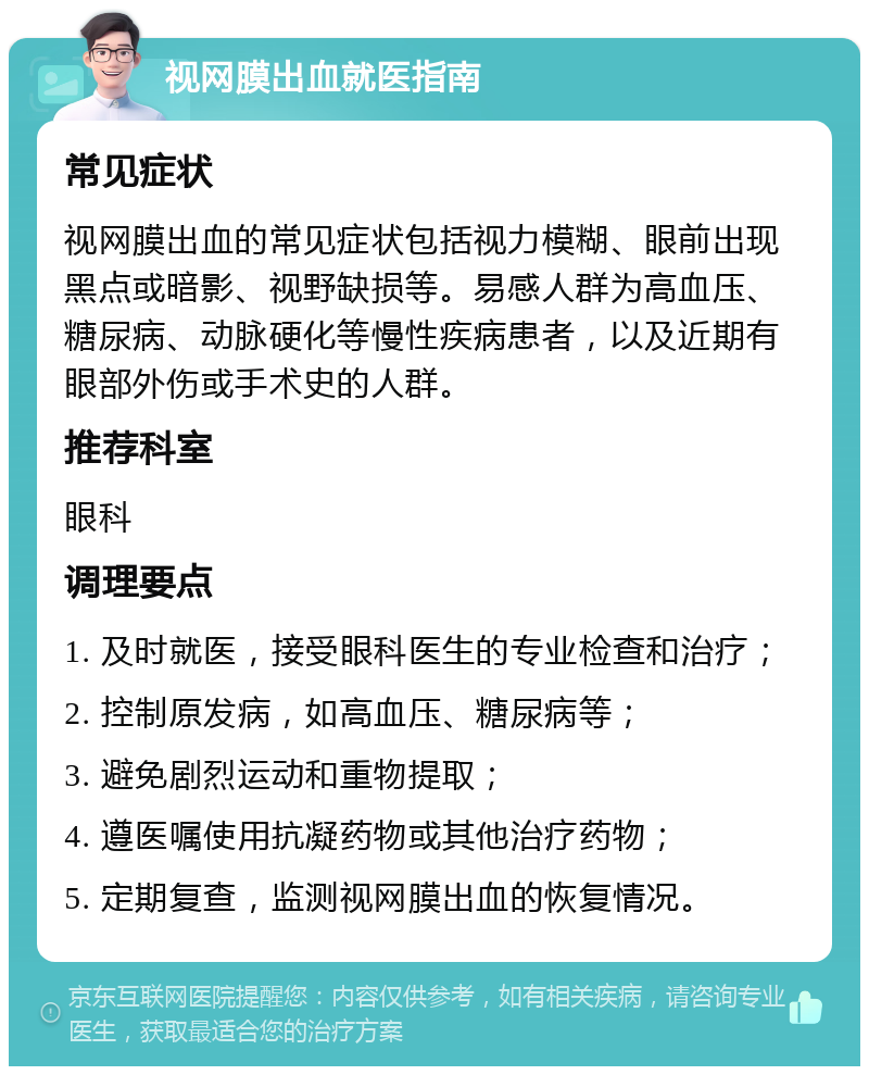 视网膜出血就医指南 常见症状 视网膜出血的常见症状包括视力模糊、眼前出现黑点或暗影、视野缺损等。易感人群为高血压、糖尿病、动脉硬化等慢性疾病患者，以及近期有眼部外伤或手术史的人群。 推荐科室 眼科 调理要点 1. 及时就医，接受眼科医生的专业检查和治疗； 2. 控制原发病，如高血压、糖尿病等； 3. 避免剧烈运动和重物提取； 4. 遵医嘱使用抗凝药物或其他治疗药物； 5. 定期复查，监测视网膜出血的恢复情况。