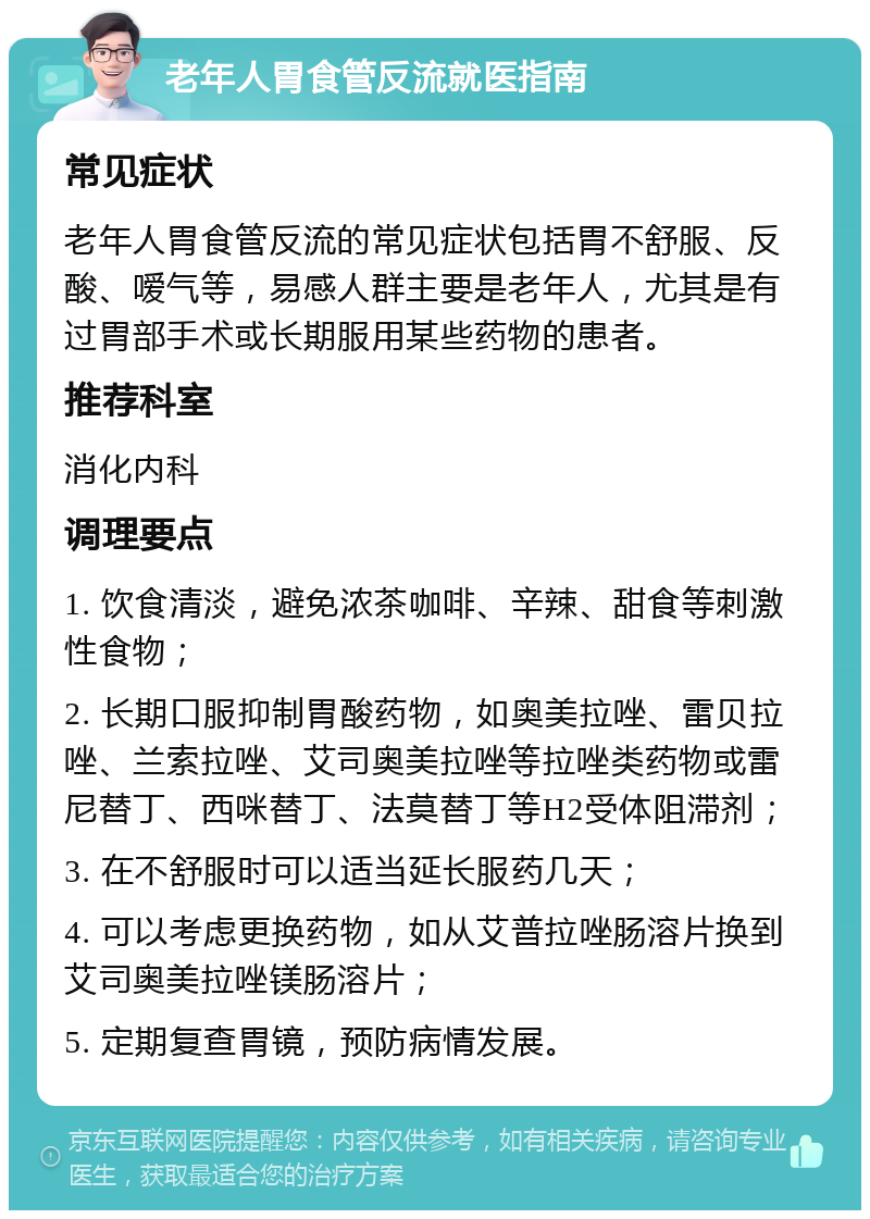 老年人胃食管反流就医指南 常见症状 老年人胃食管反流的常见症状包括胃不舒服、反酸、嗳气等，易感人群主要是老年人，尤其是有过胃部手术或长期服用某些药物的患者。 推荐科室 消化内科 调理要点 1. 饮食清淡，避免浓茶咖啡、辛辣、甜食等刺激性食物； 2. 长期口服抑制胃酸药物，如奥美拉唑、雷贝拉唑、兰索拉唑、艾司奥美拉唑等拉唑类药物或雷尼替丁、西咪替丁、法莫替丁等H2受体阻滞剂； 3. 在不舒服时可以适当延长服药几天； 4. 可以考虑更换药物，如从艾普拉唑肠溶片换到艾司奥美拉唑镁肠溶片； 5. 定期复查胃镜，预防病情发展。