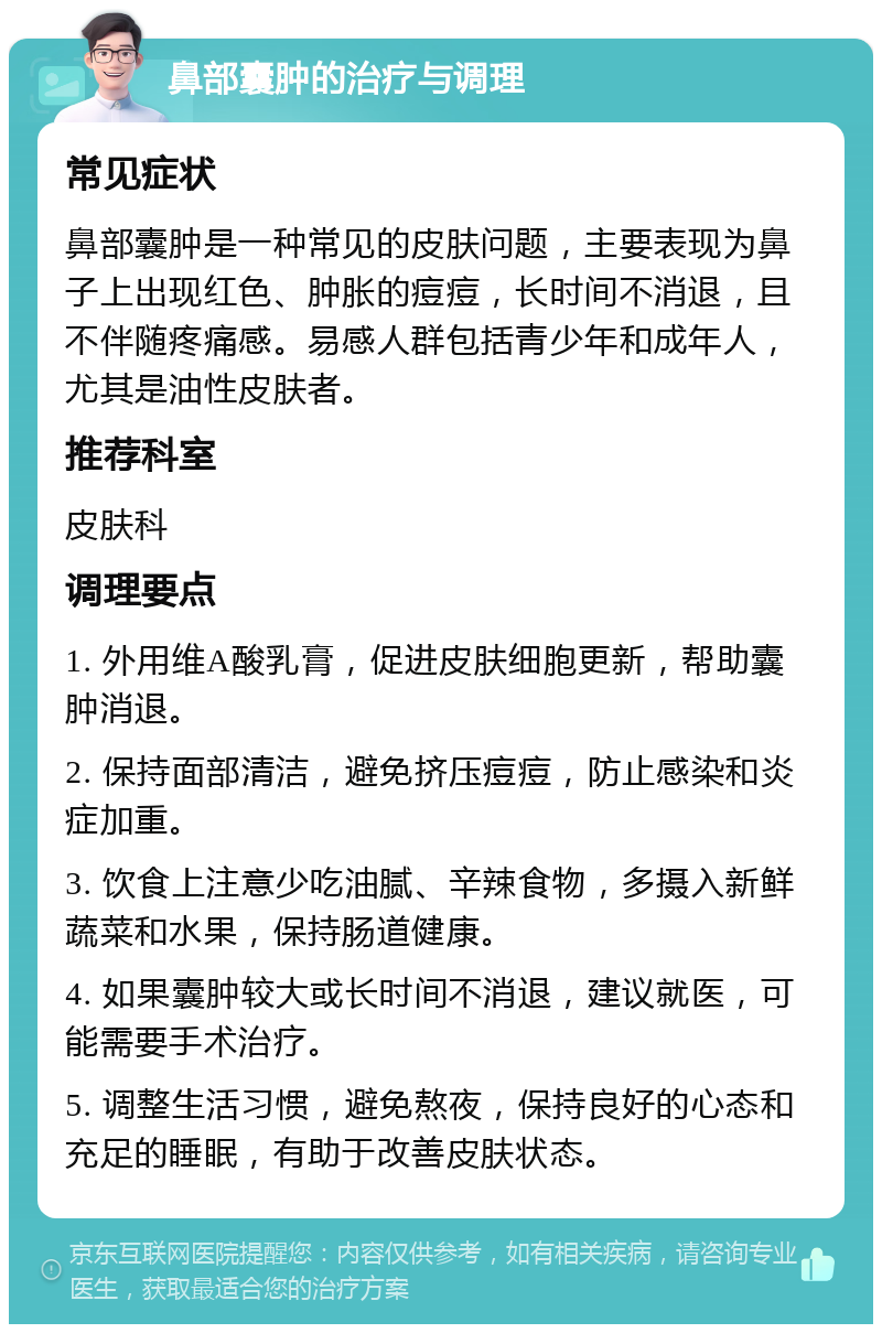 鼻部囊肿的治疗与调理 常见症状 鼻部囊肿是一种常见的皮肤问题，主要表现为鼻子上出现红色、肿胀的痘痘，长时间不消退，且不伴随疼痛感。易感人群包括青少年和成年人，尤其是油性皮肤者。 推荐科室 皮肤科 调理要点 1. 外用维A酸乳膏，促进皮肤细胞更新，帮助囊肿消退。 2. 保持面部清洁，避免挤压痘痘，防止感染和炎症加重。 3. 饮食上注意少吃油腻、辛辣食物，多摄入新鲜蔬菜和水果，保持肠道健康。 4. 如果囊肿较大或长时间不消退，建议就医，可能需要手术治疗。 5. 调整生活习惯，避免熬夜，保持良好的心态和充足的睡眠，有助于改善皮肤状态。