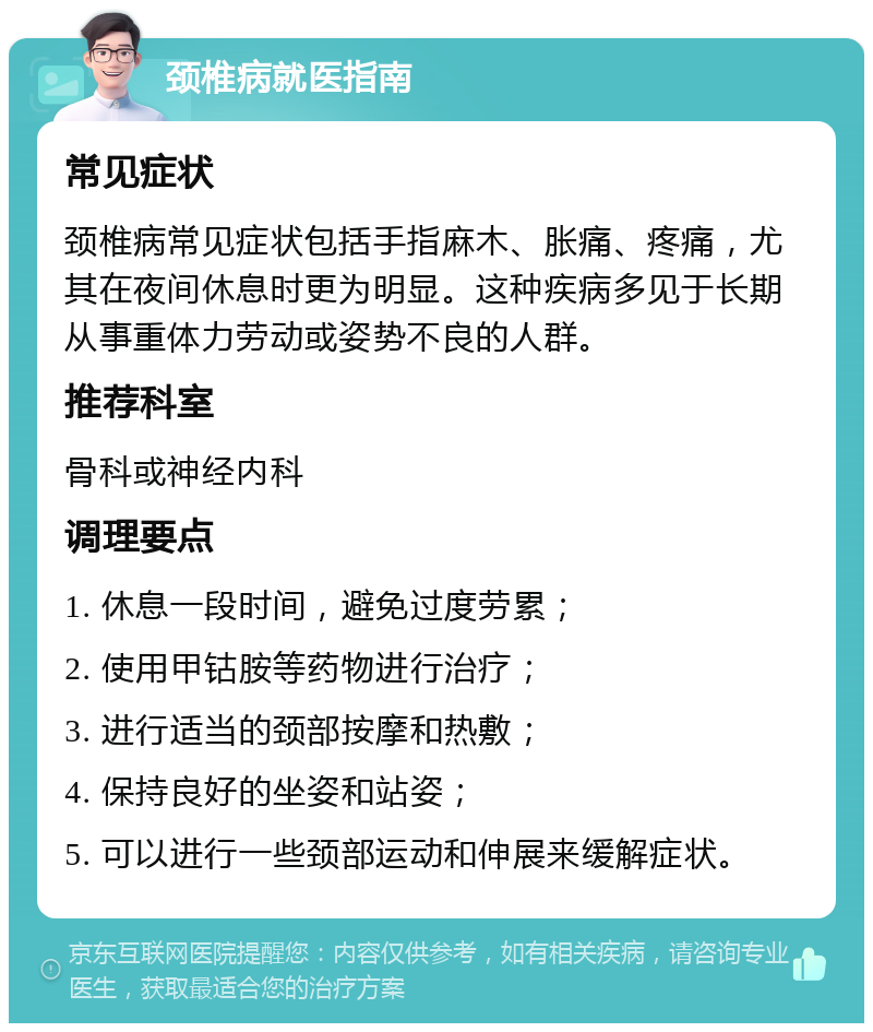 颈椎病就医指南 常见症状 颈椎病常见症状包括手指麻木、胀痛、疼痛，尤其在夜间休息时更为明显。这种疾病多见于长期从事重体力劳动或姿势不良的人群。 推荐科室 骨科或神经内科 调理要点 1. 休息一段时间，避免过度劳累； 2. 使用甲钴胺等药物进行治疗； 3. 进行适当的颈部按摩和热敷； 4. 保持良好的坐姿和站姿； 5. 可以进行一些颈部运动和伸展来缓解症状。