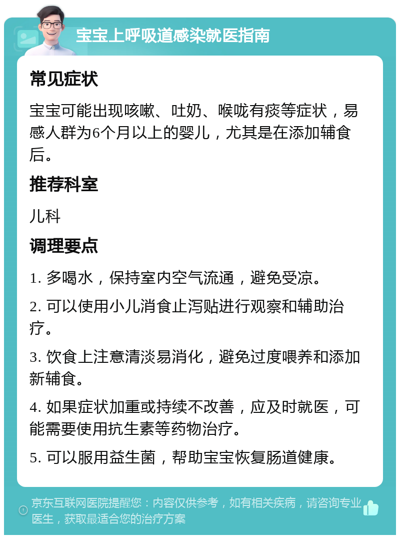 宝宝上呼吸道感染就医指南 常见症状 宝宝可能出现咳嗽、吐奶、喉咙有痰等症状，易感人群为6个月以上的婴儿，尤其是在添加辅食后。 推荐科室 儿科 调理要点 1. 多喝水，保持室内空气流通，避免受凉。 2. 可以使用小儿消食止泻贴进行观察和辅助治疗。 3. 饮食上注意清淡易消化，避免过度喂养和添加新辅食。 4. 如果症状加重或持续不改善，应及时就医，可能需要使用抗生素等药物治疗。 5. 可以服用益生菌，帮助宝宝恢复肠道健康。