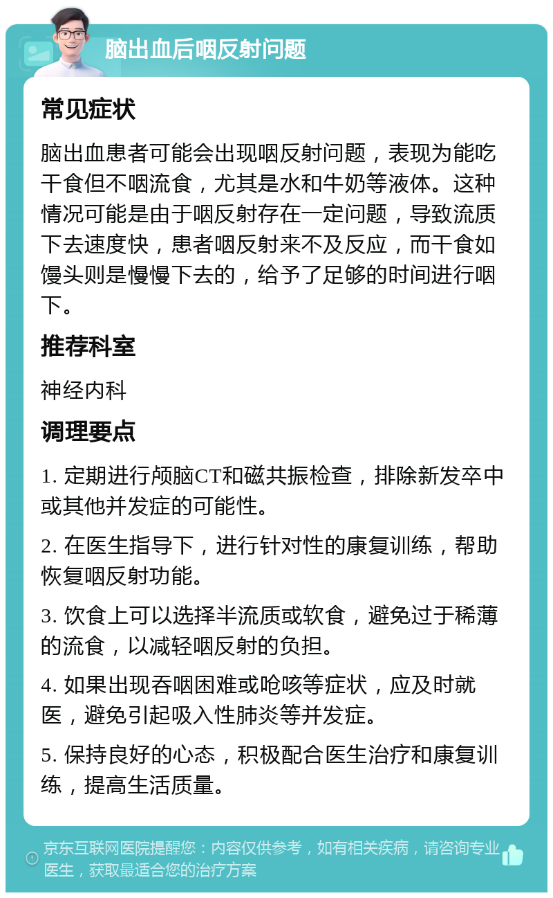 脑出血后咽反射问题 常见症状 脑出血患者可能会出现咽反射问题，表现为能吃干食但不咽流食，尤其是水和牛奶等液体。这种情况可能是由于咽反射存在一定问题，导致流质下去速度快，患者咽反射来不及反应，而干食如馒头则是慢慢下去的，给予了足够的时间进行咽下。 推荐科室 神经内科 调理要点 1. 定期进行颅脑CT和磁共振检查，排除新发卒中或其他并发症的可能性。 2. 在医生指导下，进行针对性的康复训练，帮助恢复咽反射功能。 3. 饮食上可以选择半流质或软食，避免过于稀薄的流食，以减轻咽反射的负担。 4. 如果出现吞咽困难或呛咳等症状，应及时就医，避免引起吸入性肺炎等并发症。 5. 保持良好的心态，积极配合医生治疗和康复训练，提高生活质量。