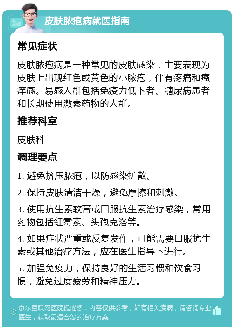 皮肤脓疱病就医指南 常见症状 皮肤脓疱病是一种常见的皮肤感染，主要表现为皮肤上出现红色或黄色的小脓疱，伴有疼痛和瘙痒感。易感人群包括免疫力低下者、糖尿病患者和长期使用激素药物的人群。 推荐科室 皮肤科 调理要点 1. 避免挤压脓疱，以防感染扩散。 2. 保持皮肤清洁干燥，避免摩擦和刺激。 3. 使用抗生素软膏或口服抗生素治疗感染，常用药物包括红霉素、头孢克洛等。 4. 如果症状严重或反复发作，可能需要口服抗生素或其他治疗方法，应在医生指导下进行。 5. 加强免疫力，保持良好的生活习惯和饮食习惯，避免过度疲劳和精神压力。