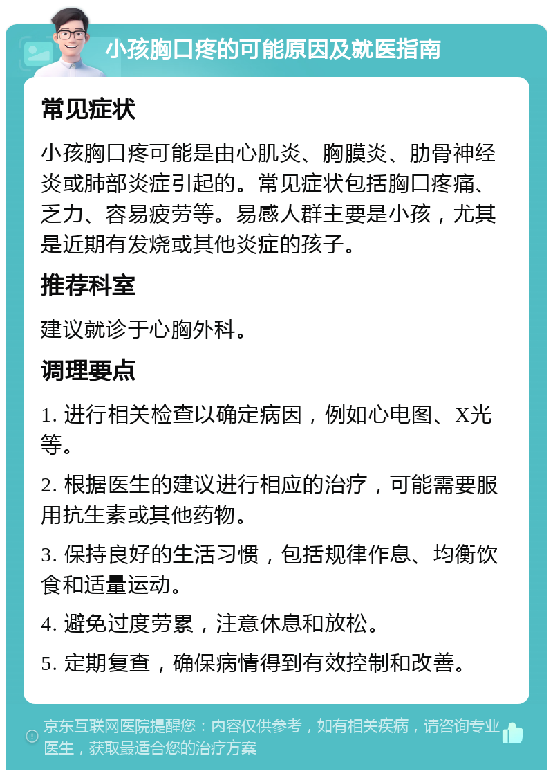 小孩胸口疼的可能原因及就医指南 常见症状 小孩胸口疼可能是由心肌炎、胸膜炎、肋骨神经炎或肺部炎症引起的。常见症状包括胸口疼痛、乏力、容易疲劳等。易感人群主要是小孩，尤其是近期有发烧或其他炎症的孩子。 推荐科室 建议就诊于心胸外科。 调理要点 1. 进行相关检查以确定病因，例如心电图、X光等。 2. 根据医生的建议进行相应的治疗，可能需要服用抗生素或其他药物。 3. 保持良好的生活习惯，包括规律作息、均衡饮食和适量运动。 4. 避免过度劳累，注意休息和放松。 5. 定期复查，确保病情得到有效控制和改善。