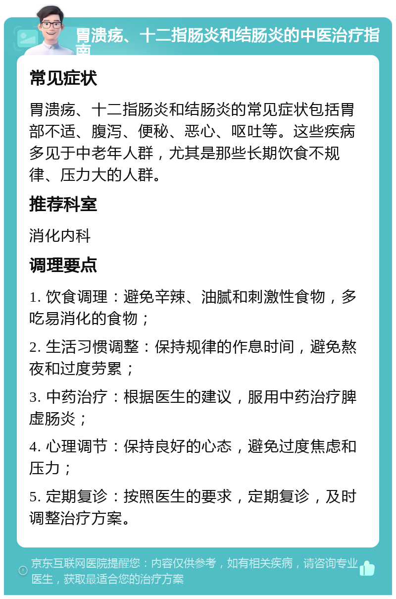 胃溃疡、十二指肠炎和结肠炎的中医治疗指南 常见症状 胃溃疡、十二指肠炎和结肠炎的常见症状包括胃部不适、腹泻、便秘、恶心、呕吐等。这些疾病多见于中老年人群，尤其是那些长期饮食不规律、压力大的人群。 推荐科室 消化内科 调理要点 1. 饮食调理：避免辛辣、油腻和刺激性食物，多吃易消化的食物； 2. 生活习惯调整：保持规律的作息时间，避免熬夜和过度劳累； 3. 中药治疗：根据医生的建议，服用中药治疗脾虚肠炎； 4. 心理调节：保持良好的心态，避免过度焦虑和压力； 5. 定期复诊：按照医生的要求，定期复诊，及时调整治疗方案。