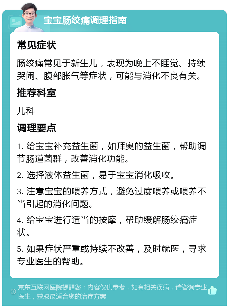 宝宝肠绞痛调理指南 常见症状 肠绞痛常见于新生儿，表现为晚上不睡觉、持续哭闹、腹部胀气等症状，可能与消化不良有关。 推荐科室 儿科 调理要点 1. 给宝宝补充益生菌，如拜奥的益生菌，帮助调节肠道菌群，改善消化功能。 2. 选择液体益生菌，易于宝宝消化吸收。 3. 注意宝宝的喂养方式，避免过度喂养或喂养不当引起的消化问题。 4. 给宝宝进行适当的按摩，帮助缓解肠绞痛症状。 5. 如果症状严重或持续不改善，及时就医，寻求专业医生的帮助。