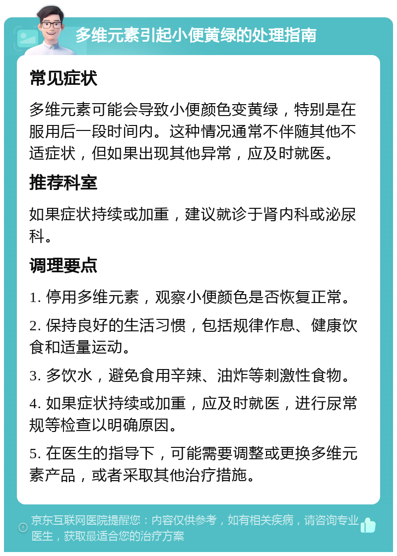 多维元素引起小便黄绿的处理指南 常见症状 多维元素可能会导致小便颜色变黄绿，特别是在服用后一段时间内。这种情况通常不伴随其他不适症状，但如果出现其他异常，应及时就医。 推荐科室 如果症状持续或加重，建议就诊于肾内科或泌尿科。 调理要点 1. 停用多维元素，观察小便颜色是否恢复正常。 2. 保持良好的生活习惯，包括规律作息、健康饮食和适量运动。 3. 多饮水，避免食用辛辣、油炸等刺激性食物。 4. 如果症状持续或加重，应及时就医，进行尿常规等检查以明确原因。 5. 在医生的指导下，可能需要调整或更换多维元素产品，或者采取其他治疗措施。