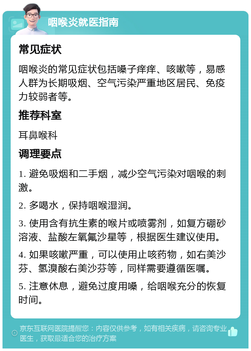 咽喉炎就医指南 常见症状 咽喉炎的常见症状包括嗓子痒痒、咳嗽等，易感人群为长期吸烟、空气污染严重地区居民、免疫力较弱者等。 推荐科室 耳鼻喉科 调理要点 1. 避免吸烟和二手烟，减少空气污染对咽喉的刺激。 2. 多喝水，保持咽喉湿润。 3. 使用含有抗生素的喉片或喷雾剂，如复方硼砂溶液、盐酸左氧氟沙星等，根据医生建议使用。 4. 如果咳嗽严重，可以使用止咳药物，如右美沙芬、氢溴酸右美沙芬等，同样需要遵循医嘱。 5. 注意休息，避免过度用嗓，给咽喉充分的恢复时间。