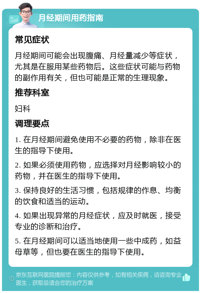 月经期间用药指南 常见症状 月经期间可能会出现腹痛、月经量减少等症状，尤其是在服用某些药物后。这些症状可能与药物的副作用有关，但也可能是正常的生理现象。 推荐科室 妇科 调理要点 1. 在月经期间避免使用不必要的药物，除非在医生的指导下使用。 2. 如果必须使用药物，应选择对月经影响较小的药物，并在医生的指导下使用。 3. 保持良好的生活习惯，包括规律的作息、均衡的饮食和适当的运动。 4. 如果出现异常的月经症状，应及时就医，接受专业的诊断和治疗。 5. 在月经期间可以适当地使用一些中成药，如益母草等，但也要在医生的指导下使用。