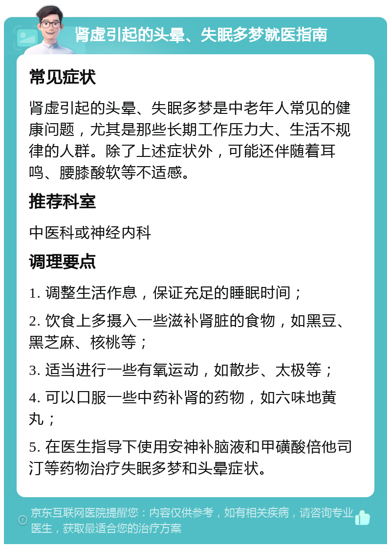 肾虚引起的头晕、失眠多梦就医指南 常见症状 肾虚引起的头晕、失眠多梦是中老年人常见的健康问题，尤其是那些长期工作压力大、生活不规律的人群。除了上述症状外，可能还伴随着耳鸣、腰膝酸软等不适感。 推荐科室 中医科或神经内科 调理要点 1. 调整生活作息，保证充足的睡眠时间； 2. 饮食上多摄入一些滋补肾脏的食物，如黑豆、黑芝麻、核桃等； 3. 适当进行一些有氧运动，如散步、太极等； 4. 可以口服一些中药补肾的药物，如六味地黄丸； 5. 在医生指导下使用安神补脑液和甲磺酸倍他司汀等药物治疗失眠多梦和头晕症状。