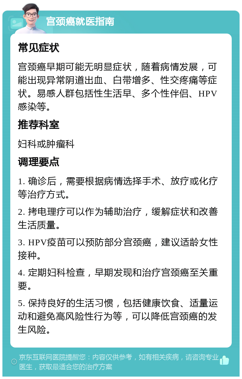 宫颈癌就医指南 常见症状 宫颈癌早期可能无明显症状，随着病情发展，可能出现异常阴道出血、白带增多、性交疼痛等症状。易感人群包括性生活早、多个性伴侣、HPV感染等。 推荐科室 妇科或肿瘤科 调理要点 1. 确诊后，需要根据病情选择手术、放疗或化疗等治疗方式。 2. 拷电理疗可以作为辅助治疗，缓解症状和改善生活质量。 3. HPV疫苗可以预防部分宫颈癌，建议适龄女性接种。 4. 定期妇科检查，早期发现和治疗宫颈癌至关重要。 5. 保持良好的生活习惯，包括健康饮食、适量运动和避免高风险性行为等，可以降低宫颈癌的发生风险。