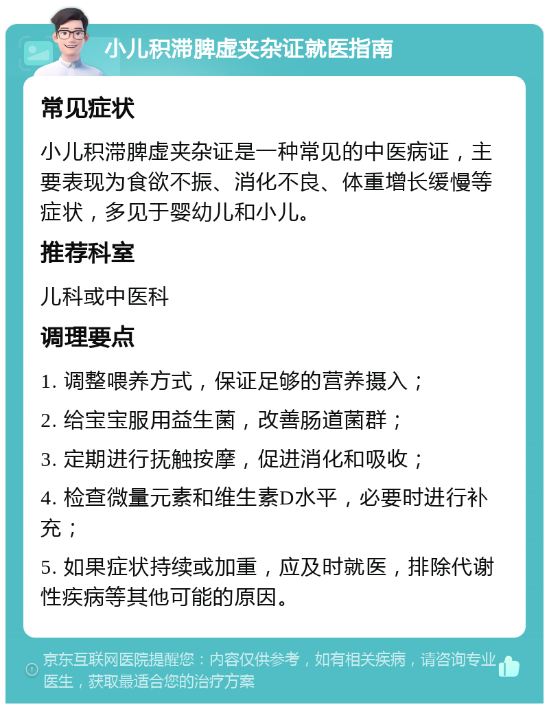 小儿积滞脾虚夹杂证就医指南 常见症状 小儿积滞脾虚夹杂证是一种常见的中医病证，主要表现为食欲不振、消化不良、体重增长缓慢等症状，多见于婴幼儿和小儿。 推荐科室 儿科或中医科 调理要点 1. 调整喂养方式，保证足够的营养摄入； 2. 给宝宝服用益生菌，改善肠道菌群； 3. 定期进行抚触按摩，促进消化和吸收； 4. 检查微量元素和维生素D水平，必要时进行补充； 5. 如果症状持续或加重，应及时就医，排除代谢性疾病等其他可能的原因。