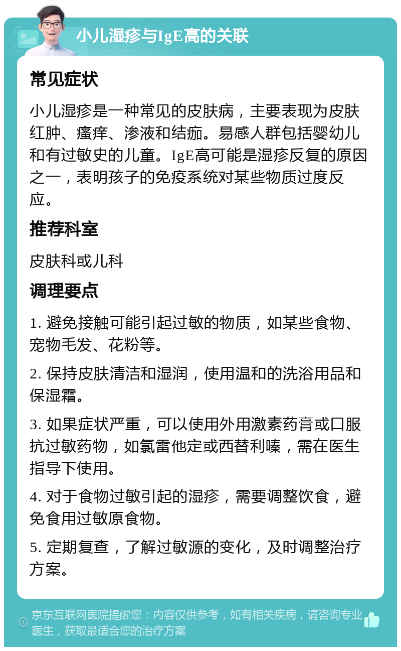 小儿湿疹与IgE高的关联 常见症状 小儿湿疹是一种常见的皮肤病，主要表现为皮肤红肿、瘙痒、渗液和结痂。易感人群包括婴幼儿和有过敏史的儿童。IgE高可能是湿疹反复的原因之一，表明孩子的免疫系统对某些物质过度反应。 推荐科室 皮肤科或儿科 调理要点 1. 避免接触可能引起过敏的物质，如某些食物、宠物毛发、花粉等。 2. 保持皮肤清洁和湿润，使用温和的洗浴用品和保湿霜。 3. 如果症状严重，可以使用外用激素药膏或口服抗过敏药物，如氯雷他定或西替利嗪，需在医生指导下使用。 4. 对于食物过敏引起的湿疹，需要调整饮食，避免食用过敏原食物。 5. 定期复查，了解过敏源的变化，及时调整治疗方案。