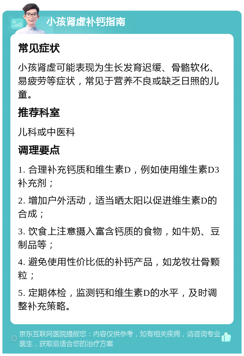 小孩肾虚补钙指南 常见症状 小孩肾虚可能表现为生长发育迟缓、骨骼软化、易疲劳等症状，常见于营养不良或缺乏日照的儿童。 推荐科室 儿科或中医科 调理要点 1. 合理补充钙质和维生素D，例如使用维生素D3补充剂； 2. 增加户外活动，适当晒太阳以促进维生素D的合成； 3. 饮食上注意摄入富含钙质的食物，如牛奶、豆制品等； 4. 避免使用性价比低的补钙产品，如龙牧壮骨颗粒； 5. 定期体检，监测钙和维生素D的水平，及时调整补充策略。