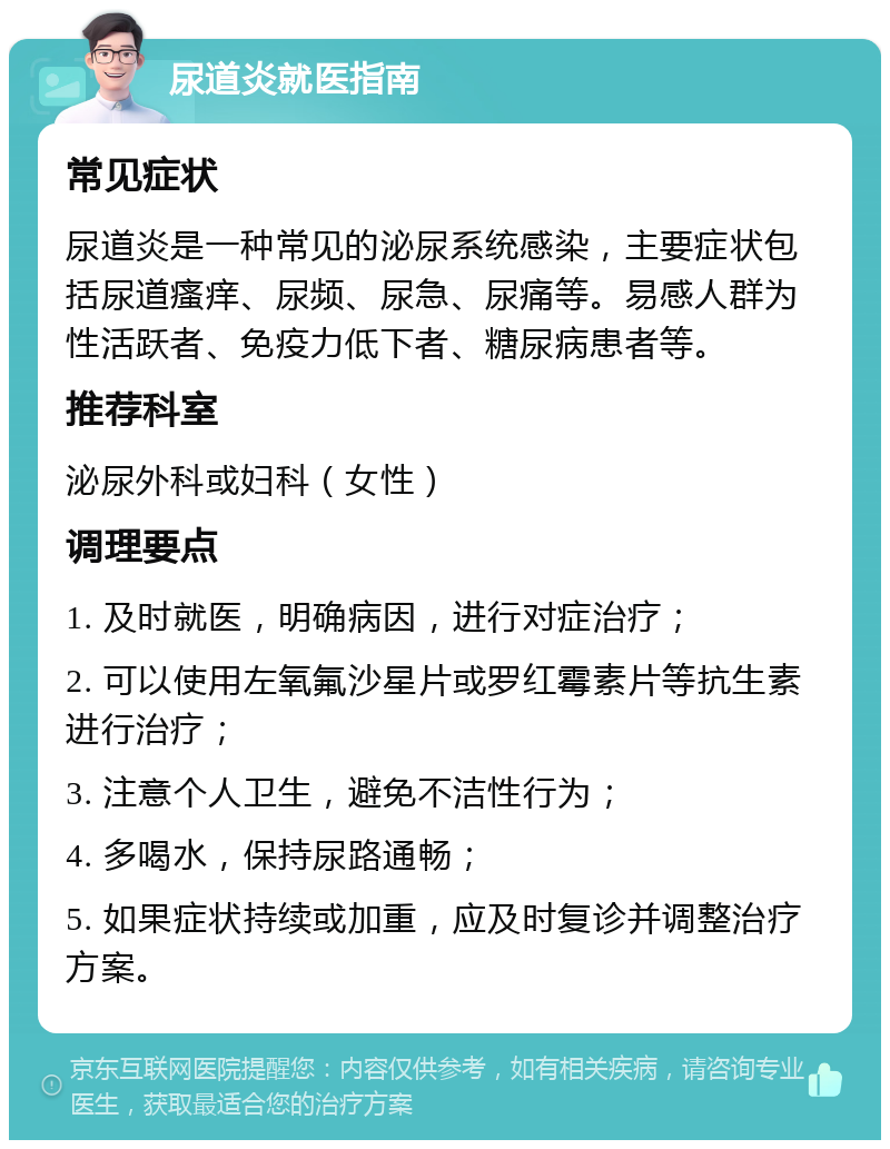 尿道炎就医指南 常见症状 尿道炎是一种常见的泌尿系统感染，主要症状包括尿道瘙痒、尿频、尿急、尿痛等。易感人群为性活跃者、免疫力低下者、糖尿病患者等。 推荐科室 泌尿外科或妇科（女性） 调理要点 1. 及时就医，明确病因，进行对症治疗； 2. 可以使用左氧氟沙星片或罗红霉素片等抗生素进行治疗； 3. 注意个人卫生，避免不洁性行为； 4. 多喝水，保持尿路通畅； 5. 如果症状持续或加重，应及时复诊并调整治疗方案。