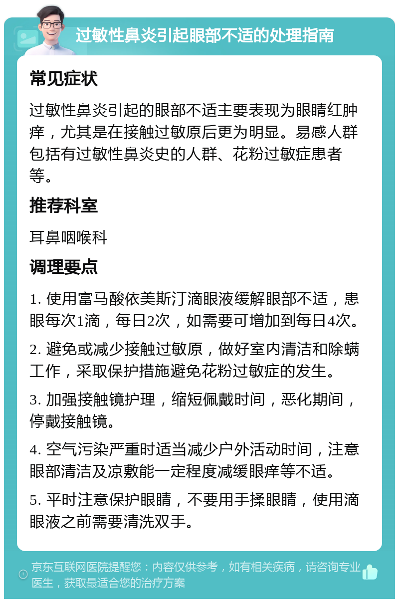 过敏性鼻炎引起眼部不适的处理指南 常见症状 过敏性鼻炎引起的眼部不适主要表现为眼睛红肿痒，尤其是在接触过敏原后更为明显。易感人群包括有过敏性鼻炎史的人群、花粉过敏症患者等。 推荐科室 耳鼻咽喉科 调理要点 1. 使用富马酸依美斯汀滴眼液缓解眼部不适，患眼每次1滴，每日2次，如需要可增加到每日4次。 2. 避免或减少接触过敏原，做好室内清洁和除螨工作，采取保护措施避免花粉过敏症的发生。 3. 加强接触镜护理，缩短佩戴时间，恶化期间，停戴接触镜。 4. 空气污染严重时适当减少户外活动时间，注意眼部清洁及凉敷能一定程度减缓眼痒等不适。 5. 平时注意保护眼睛，不要用手揉眼睛，使用滴眼液之前需要清洗双手。