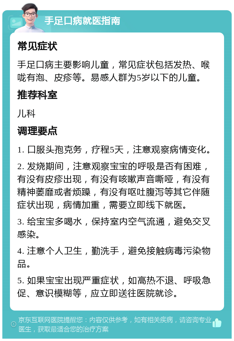 手足口病就医指南 常见症状 手足口病主要影响儿童，常见症状包括发热、喉咙有泡、皮疹等。易感人群为5岁以下的儿童。 推荐科室 儿科 调理要点 1. 口服头孢克务，疗程5天，注意观察病情变化。 2. 发烧期间，注意观察宝宝的呼吸是否有困难，有没有皮疹出现，有没有咳嗽声音嘶哑，有没有精神萎靡或者烦躁，有没有呕吐腹泻等其它伴随症状出现，病情加重，需要立即线下就医。 3. 给宝宝多喝水，保持室内空气流通，避免交叉感染。 4. 注意个人卫生，勤洗手，避免接触病毒污染物品。 5. 如果宝宝出现严重症状，如高热不退、呼吸急促、意识模糊等，应立即送往医院就诊。