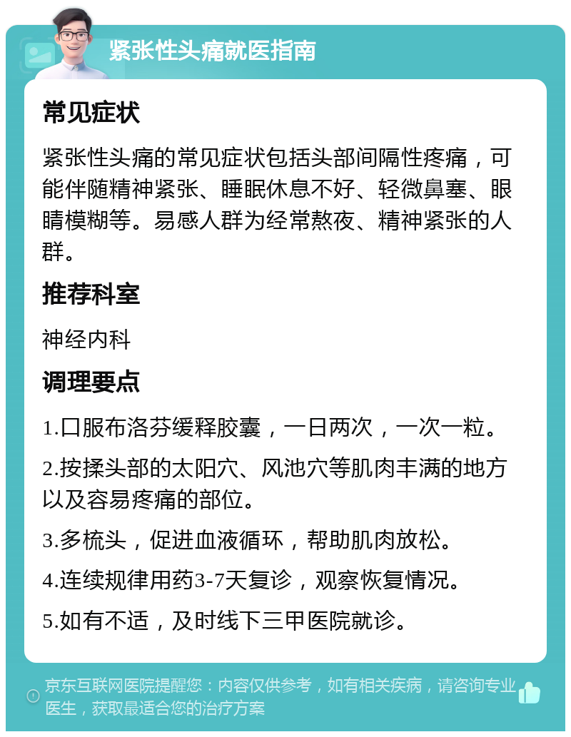 紧张性头痛就医指南 常见症状 紧张性头痛的常见症状包括头部间隔性疼痛，可能伴随精神紧张、睡眠休息不好、轻微鼻塞、眼睛模糊等。易感人群为经常熬夜、精神紧张的人群。 推荐科室 神经内科 调理要点 1.口服布洛芬缓释胶囊，一日两次，一次一粒。 2.按揉头部的太阳穴、风池穴等肌肉丰满的地方以及容易疼痛的部位。 3.多梳头，促进血液循环，帮助肌肉放松。 4.连续规律用药3-7天复诊，观察恢复情况。 5.如有不适，及时线下三甲医院就诊。