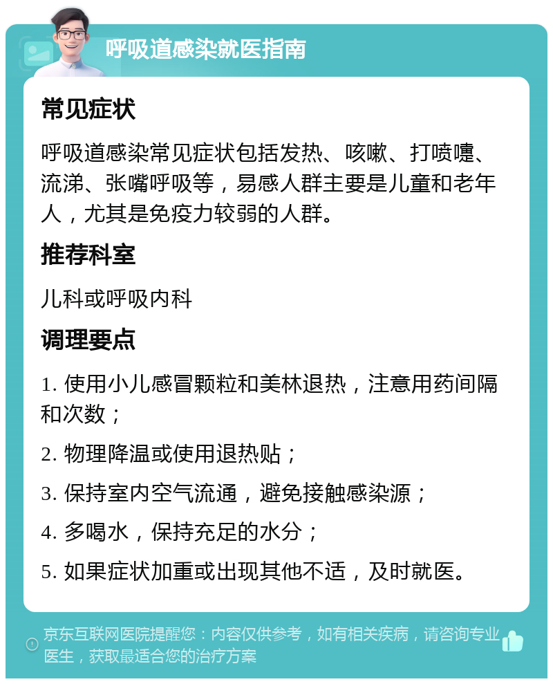 呼吸道感染就医指南 常见症状 呼吸道感染常见症状包括发热、咳嗽、打喷嚏、流涕、张嘴呼吸等，易感人群主要是儿童和老年人，尤其是免疫力较弱的人群。 推荐科室 儿科或呼吸内科 调理要点 1. 使用小儿感冒颗粒和美林退热，注意用药间隔和次数； 2. 物理降温或使用退热贴； 3. 保持室内空气流通，避免接触感染源； 4. 多喝水，保持充足的水分； 5. 如果症状加重或出现其他不适，及时就医。