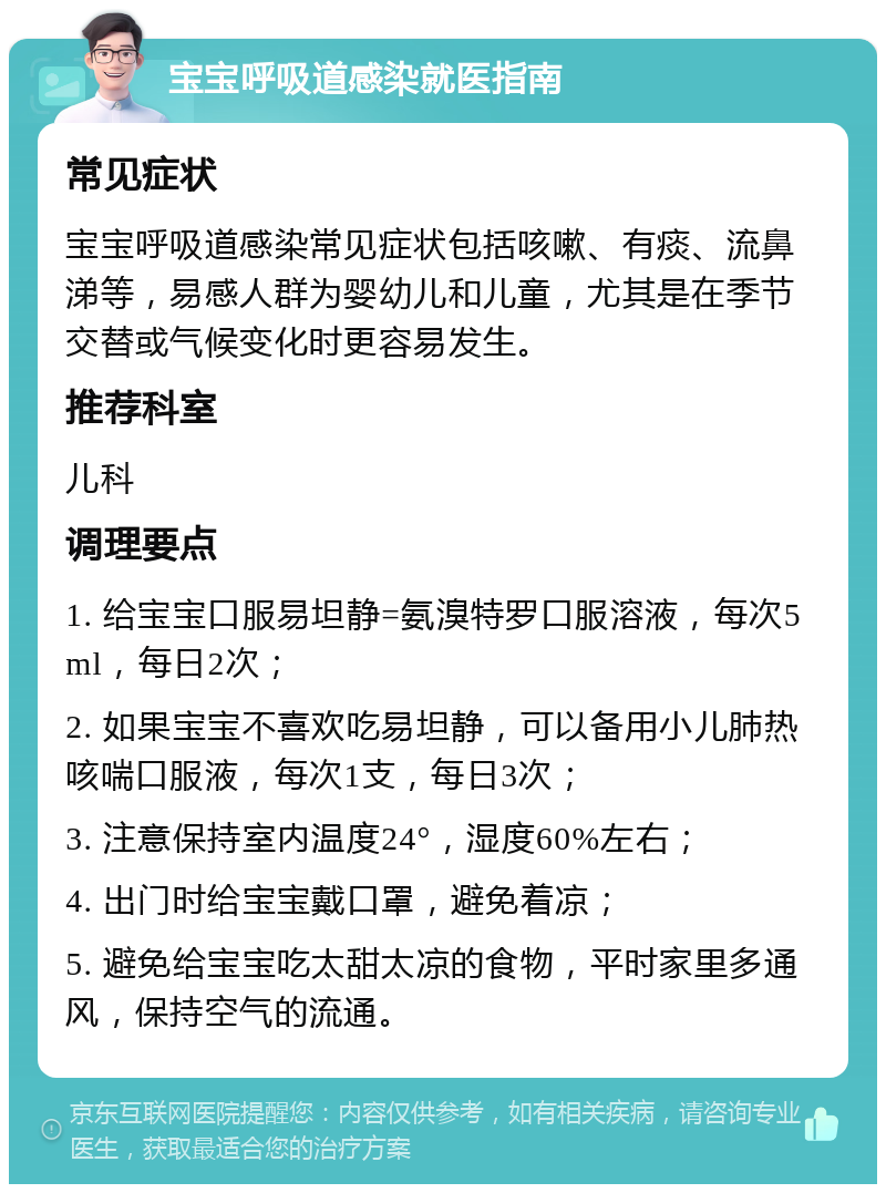 宝宝呼吸道感染就医指南 常见症状 宝宝呼吸道感染常见症状包括咳嗽、有痰、流鼻涕等，易感人群为婴幼儿和儿童，尤其是在季节交替或气候变化时更容易发生。 推荐科室 儿科 调理要点 1. 给宝宝口服易坦静=氨溴特罗口服溶液，每次5ml，每日2次； 2. 如果宝宝不喜欢吃易坦静，可以备用小儿肺热咳喘口服液，每次1支，每日3次； 3. 注意保持室内温度24°，湿度60%左右； 4. 出门时给宝宝戴口罩，避免着凉； 5. 避免给宝宝吃太甜太凉的食物，平时家里多通风，保持空气的流通。