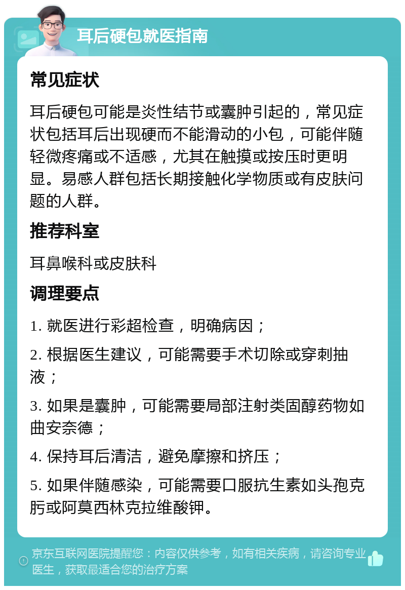 耳后硬包就医指南 常见症状 耳后硬包可能是炎性结节或囊肿引起的，常见症状包括耳后出现硬而不能滑动的小包，可能伴随轻微疼痛或不适感，尤其在触摸或按压时更明显。易感人群包括长期接触化学物质或有皮肤问题的人群。 推荐科室 耳鼻喉科或皮肤科 调理要点 1. 就医进行彩超检查，明确病因； 2. 根据医生建议，可能需要手术切除或穿刺抽液； 3. 如果是囊肿，可能需要局部注射类固醇药物如曲安奈德； 4. 保持耳后清洁，避免摩擦和挤压； 5. 如果伴随感染，可能需要口服抗生素如头孢克肟或阿莫西林克拉维酸钾。