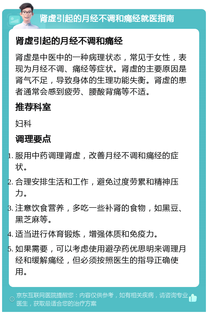 肾虚引起的月经不调和痛经就医指南 肾虚引起的月经不调和痛经 肾虚是中医中的一种病理状态，常见于女性，表现为月经不调、痛经等症状。肾虚的主要原因是肾气不足，导致身体的生理功能失衡。肾虚的患者通常会感到疲劳、腰酸背痛等不适。 推荐科室 妇科 调理要点 服用中药调理肾虚，改善月经不调和痛经的症状。 合理安排生活和工作，避免过度劳累和精神压力。 注意饮食营养，多吃一些补肾的食物，如黑豆、黑芝麻等。 适当进行体育锻炼，增强体质和免疫力。 如果需要，可以考虑使用避孕药优思明来调理月经和缓解痛经，但必须按照医生的指导正确使用。