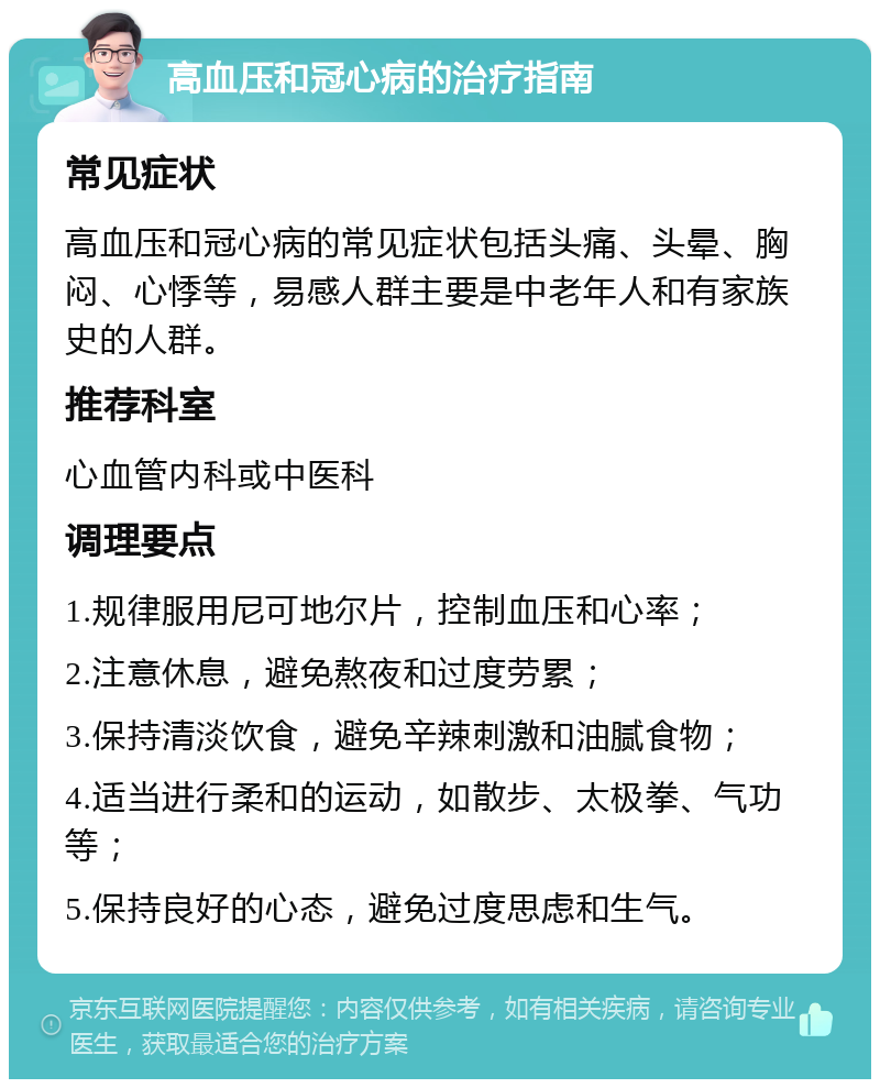 高血压和冠心病的治疗指南 常见症状 高血压和冠心病的常见症状包括头痛、头晕、胸闷、心悸等，易感人群主要是中老年人和有家族史的人群。 推荐科室 心血管内科或中医科 调理要点 1.规律服用尼可地尔片，控制血压和心率； 2.注意休息，避免熬夜和过度劳累； 3.保持清淡饮食，避免辛辣刺激和油腻食物； 4.适当进行柔和的运动，如散步、太极拳、气功等； 5.保持良好的心态，避免过度思虑和生气。