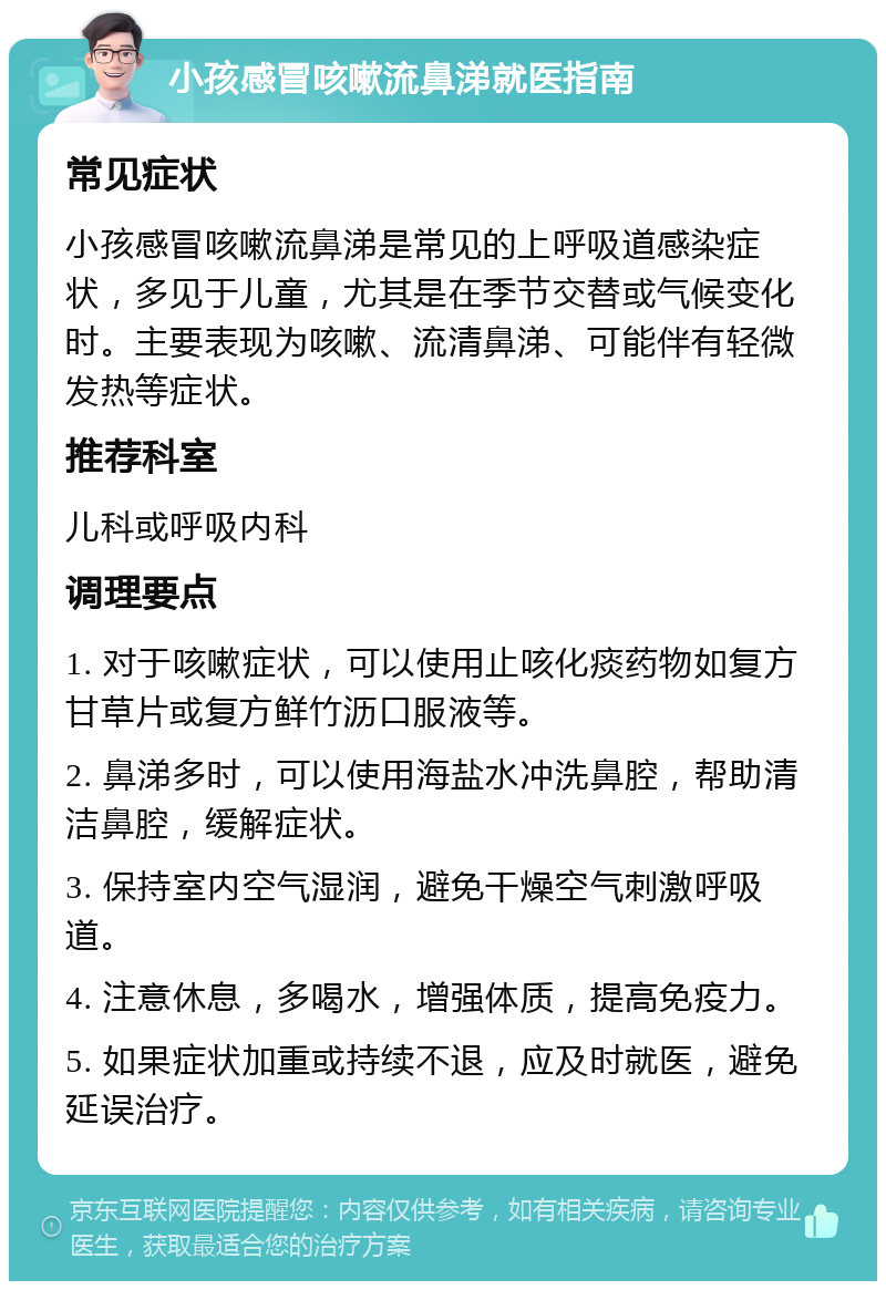 小孩感冒咳嗽流鼻涕就医指南 常见症状 小孩感冒咳嗽流鼻涕是常见的上呼吸道感染症状，多见于儿童，尤其是在季节交替或气候变化时。主要表现为咳嗽、流清鼻涕、可能伴有轻微发热等症状。 推荐科室 儿科或呼吸内科 调理要点 1. 对于咳嗽症状，可以使用止咳化痰药物如复方甘草片或复方鲜竹沥口服液等。 2. 鼻涕多时，可以使用海盐水冲洗鼻腔，帮助清洁鼻腔，缓解症状。 3. 保持室内空气湿润，避免干燥空气刺激呼吸道。 4. 注意休息，多喝水，增强体质，提高免疫力。 5. 如果症状加重或持续不退，应及时就医，避免延误治疗。