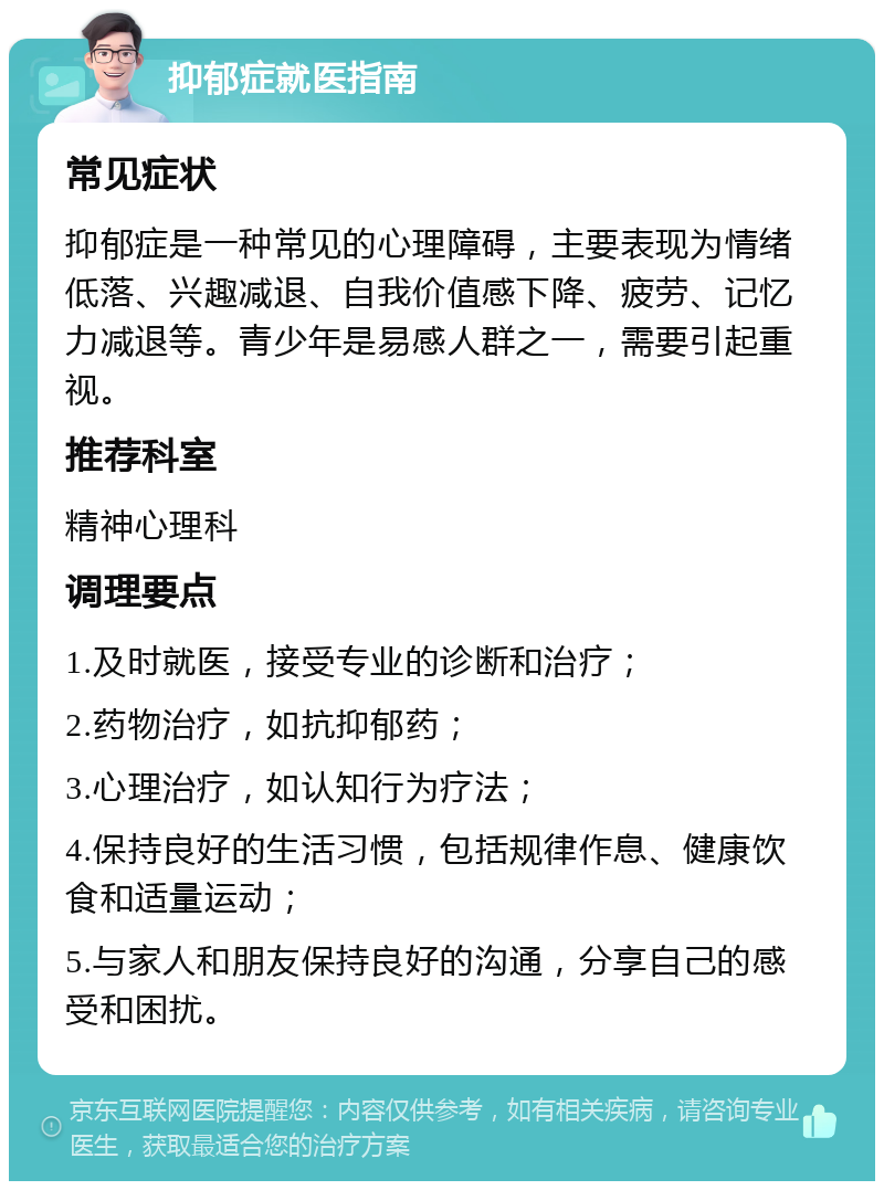 抑郁症就医指南 常见症状 抑郁症是一种常见的心理障碍，主要表现为情绪低落、兴趣减退、自我价值感下降、疲劳、记忆力减退等。青少年是易感人群之一，需要引起重视。 推荐科室 精神心理科 调理要点 1.及时就医，接受专业的诊断和治疗； 2.药物治疗，如抗抑郁药； 3.心理治疗，如认知行为疗法； 4.保持良好的生活习惯，包括规律作息、健康饮食和适量运动； 5.与家人和朋友保持良好的沟通，分享自己的感受和困扰。