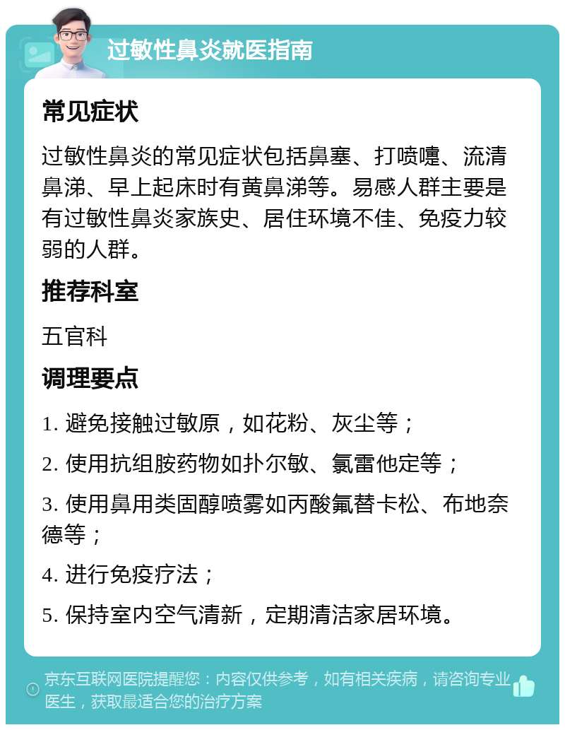 过敏性鼻炎就医指南 常见症状 过敏性鼻炎的常见症状包括鼻塞、打喷嚏、流清鼻涕、早上起床时有黄鼻涕等。易感人群主要是有过敏性鼻炎家族史、居住环境不佳、免疫力较弱的人群。 推荐科室 五官科 调理要点 1. 避免接触过敏原，如花粉、灰尘等； 2. 使用抗组胺药物如扑尔敏、氯雷他定等； 3. 使用鼻用类固醇喷雾如丙酸氟替卡松、布地奈德等； 4. 进行免疫疗法； 5. 保持室内空气清新，定期清洁家居环境。