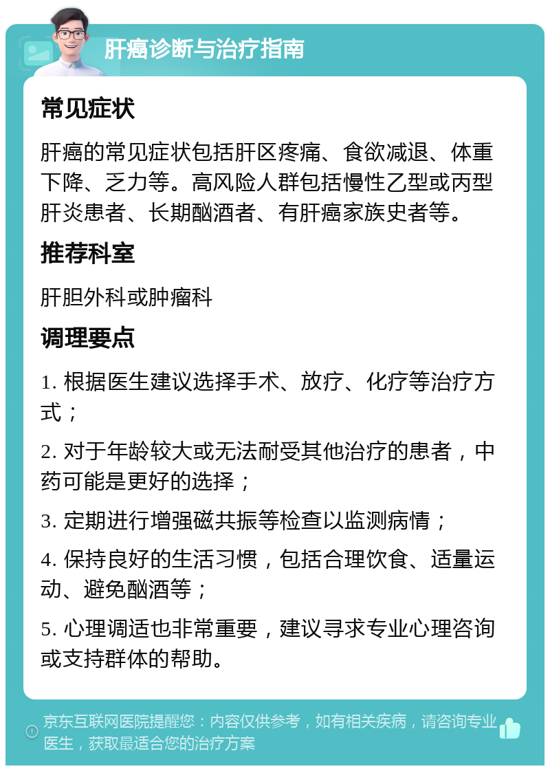 肝癌诊断与治疗指南 常见症状 肝癌的常见症状包括肝区疼痛、食欲减退、体重下降、乏力等。高风险人群包括慢性乙型或丙型肝炎患者、长期酗酒者、有肝癌家族史者等。 推荐科室 肝胆外科或肿瘤科 调理要点 1. 根据医生建议选择手术、放疗、化疗等治疗方式； 2. 对于年龄较大或无法耐受其他治疗的患者，中药可能是更好的选择； 3. 定期进行增强磁共振等检查以监测病情； 4. 保持良好的生活习惯，包括合理饮食、适量运动、避免酗酒等； 5. 心理调适也非常重要，建议寻求专业心理咨询或支持群体的帮助。