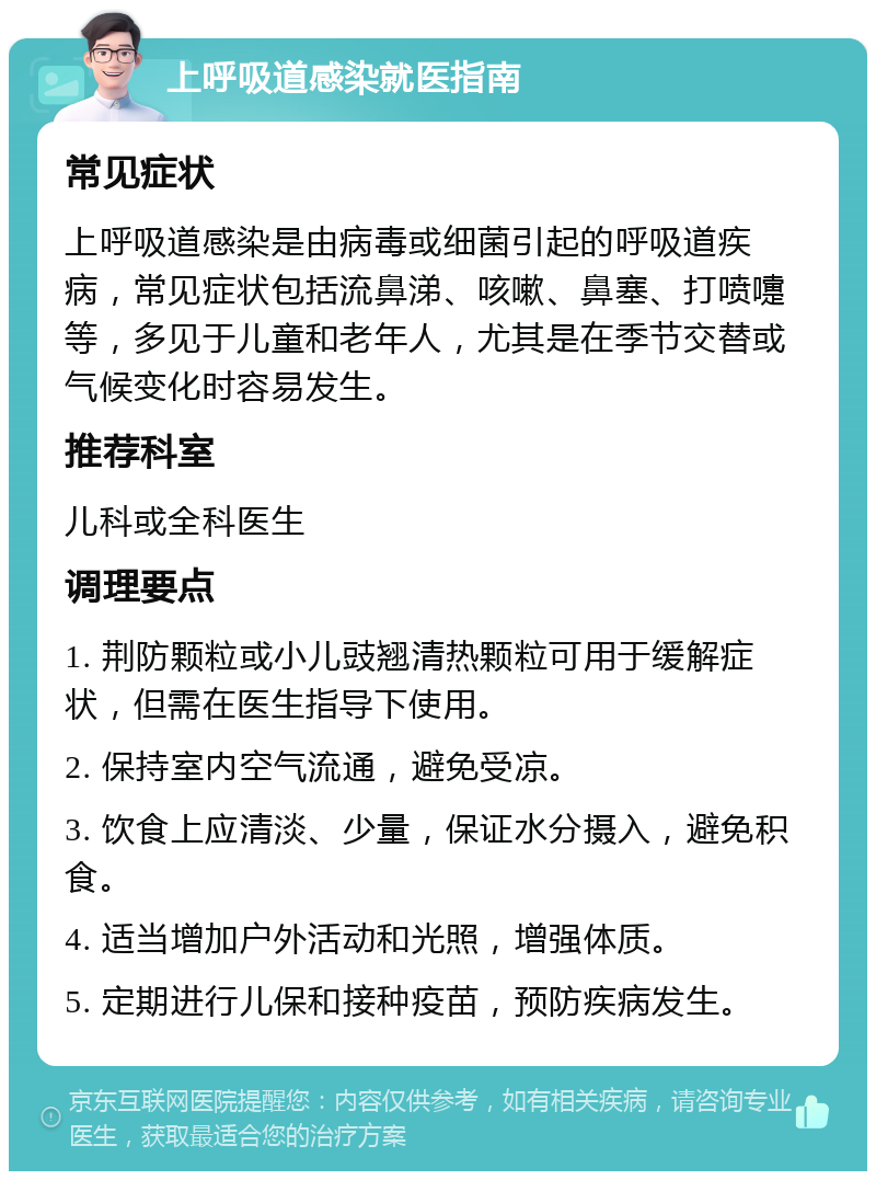 上呼吸道感染就医指南 常见症状 上呼吸道感染是由病毒或细菌引起的呼吸道疾病，常见症状包括流鼻涕、咳嗽、鼻塞、打喷嚏等，多见于儿童和老年人，尤其是在季节交替或气候变化时容易发生。 推荐科室 儿科或全科医生 调理要点 1. 荆防颗粒或小儿豉翘清热颗粒可用于缓解症状，但需在医生指导下使用。 2. 保持室内空气流通，避免受凉。 3. 饮食上应清淡、少量，保证水分摄入，避免积食。 4. 适当增加户外活动和光照，增强体质。 5. 定期进行儿保和接种疫苗，预防疾病发生。