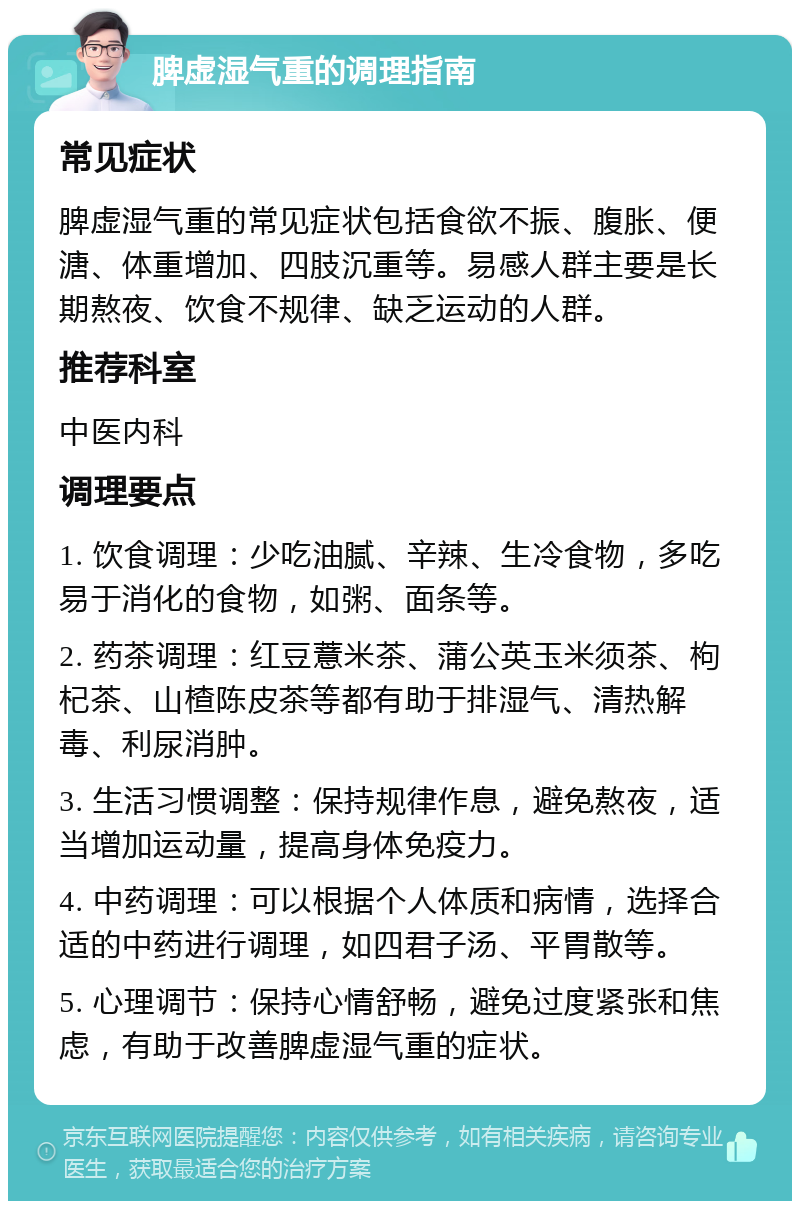 脾虚湿气重的调理指南 常见症状 脾虚湿气重的常见症状包括食欲不振、腹胀、便溏、体重增加、四肢沉重等。易感人群主要是长期熬夜、饮食不规律、缺乏运动的人群。 推荐科室 中医内科 调理要点 1. 饮食调理：少吃油腻、辛辣、生冷食物，多吃易于消化的食物，如粥、面条等。 2. 药茶调理：红豆薏米茶、蒲公英玉米须茶、枸杞茶、山楂陈皮茶等都有助于排湿气、清热解毒、利尿消肿。 3. 生活习惯调整：保持规律作息，避免熬夜，适当增加运动量，提高身体免疫力。 4. 中药调理：可以根据个人体质和病情，选择合适的中药进行调理，如四君子汤、平胃散等。 5. 心理调节：保持心情舒畅，避免过度紧张和焦虑，有助于改善脾虚湿气重的症状。