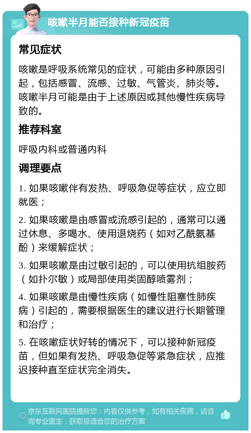 咳嗽半月能否接种新冠疫苗 常见症状 咳嗽是呼吸系统常见的症状，可能由多种原因引起，包括感冒、流感、过敏、气管炎、肺炎等。咳嗽半月可能是由于上述原因或其他慢性疾病导致的。 推荐科室 呼吸内科或普通内科 调理要点 1. 如果咳嗽伴有发热、呼吸急促等症状，应立即就医； 2. 如果咳嗽是由感冒或流感引起的，通常可以通过休息、多喝水、使用退烧药（如对乙酰氨基酚）来缓解症状； 3. 如果咳嗽是由过敏引起的，可以使用抗组胺药（如扑尔敏）或局部使用类固醇喷雾剂； 4. 如果咳嗽是由慢性疾病（如慢性阻塞性肺疾病）引起的，需要根据医生的建议进行长期管理和治疗； 5. 在咳嗽症状好转的情况下，可以接种新冠疫苗，但如果有发热、呼吸急促等紧急症状，应推迟接种直至症状完全消失。