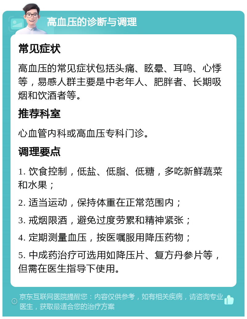 高血压的诊断与调理 常见症状 高血压的常见症状包括头痛、眩晕、耳鸣、心悸等，易感人群主要是中老年人、肥胖者、长期吸烟和饮酒者等。 推荐科室 心血管内科或高血压专科门诊。 调理要点 1. 饮食控制，低盐、低脂、低糖，多吃新鲜蔬菜和水果； 2. 适当运动，保持体重在正常范围内； 3. 戒烟限酒，避免过度劳累和精神紧张； 4. 定期测量血压，按医嘱服用降压药物； 5. 中成药治疗可选用如降压片、复方丹参片等，但需在医生指导下使用。