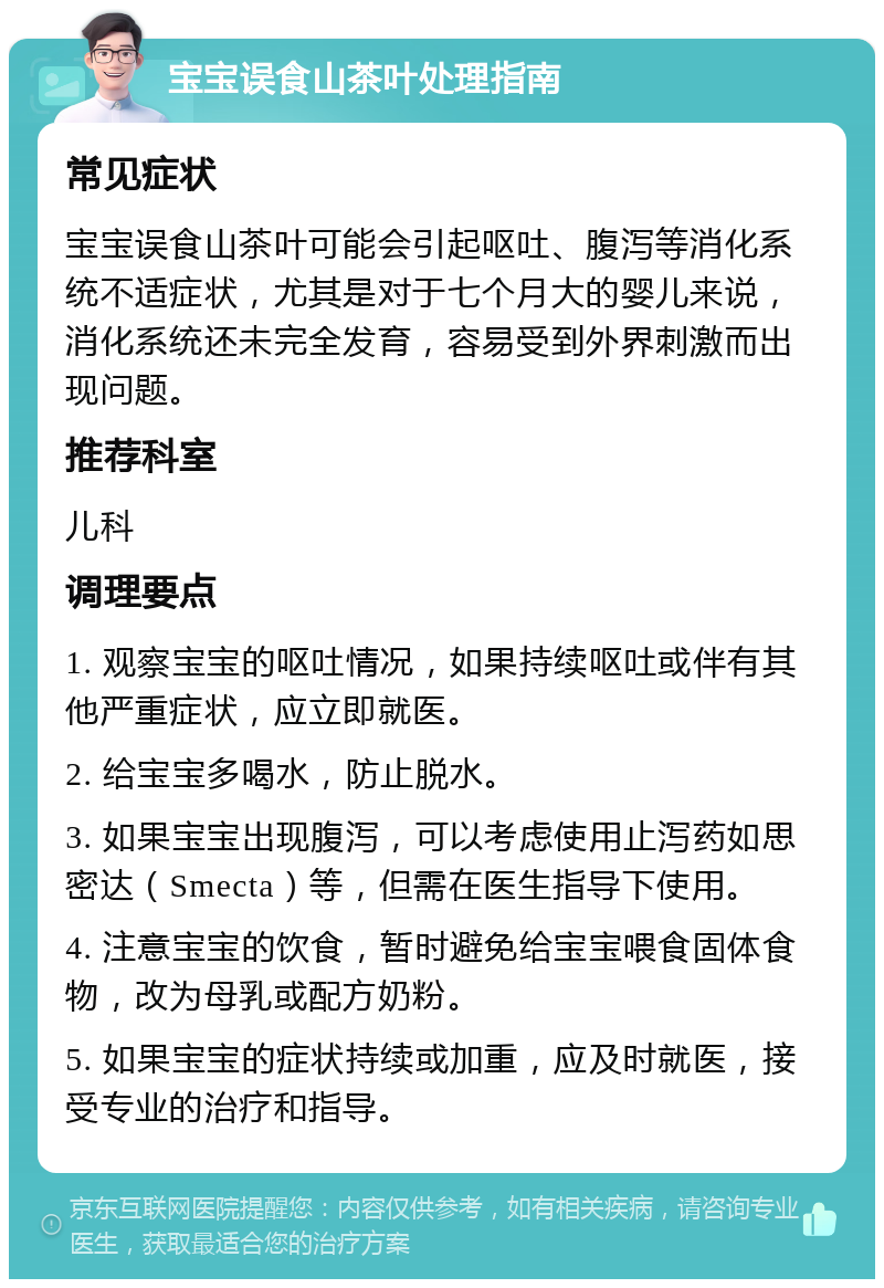 宝宝误食山茶叶处理指南 常见症状 宝宝误食山茶叶可能会引起呕吐、腹泻等消化系统不适症状，尤其是对于七个月大的婴儿来说，消化系统还未完全发育，容易受到外界刺激而出现问题。 推荐科室 儿科 调理要点 1. 观察宝宝的呕吐情况，如果持续呕吐或伴有其他严重症状，应立即就医。 2. 给宝宝多喝水，防止脱水。 3. 如果宝宝出现腹泻，可以考虑使用止泻药如思密达（Smecta）等，但需在医生指导下使用。 4. 注意宝宝的饮食，暂时避免给宝宝喂食固体食物，改为母乳或配方奶粉。 5. 如果宝宝的症状持续或加重，应及时就医，接受专业的治疗和指导。