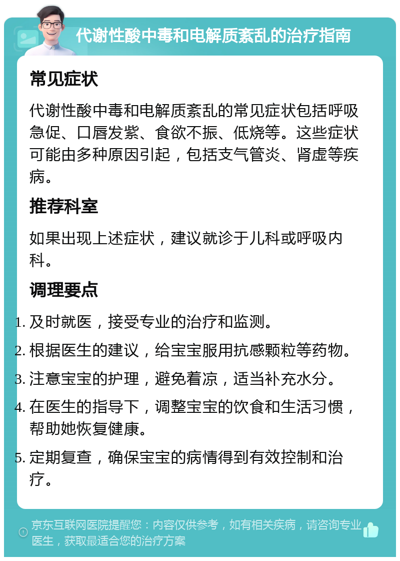 代谢性酸中毒和电解质紊乱的治疗指南 常见症状 代谢性酸中毒和电解质紊乱的常见症状包括呼吸急促、口唇发紫、食欲不振、低烧等。这些症状可能由多种原因引起，包括支气管炎、肾虚等疾病。 推荐科室 如果出现上述症状，建议就诊于儿科或呼吸内科。 调理要点 及时就医，接受专业的治疗和监测。 根据医生的建议，给宝宝服用抗感颗粒等药物。 注意宝宝的护理，避免着凉，适当补充水分。 在医生的指导下，调整宝宝的饮食和生活习惯，帮助她恢复健康。 定期复查，确保宝宝的病情得到有效控制和治疗。